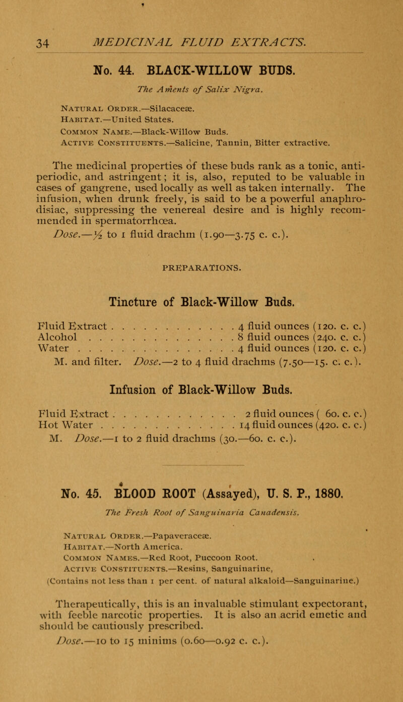 No. 44. BLACK-WILLOW BUDS. The A men is of Salix Nigra. Natural Order.—Silacacese. Habitat.—United States. Common Name.—Black-Willow Buds. Active Constituents.—Salicine, Tannin, Bitter extractive. The medicinal properties of these buds rank as a tonic, anti- periodic, and astringent; it is, also, reputed to be valuable in cases of gangrene, used locally as well as taken internally. The infusion, when drunk freely, is said to be a powerful anaphro- disiac, suppressing the venereal desire and is highly recom- mended in spermatorrhoea. Dose.—]/2 to i fluid drachm (1.90—3.75 c. c). PREPARATIONS. Tincture of Black-Willow Buds. Fluid Extract 4 fluid ounces (120. c. c.) Alcohol 8 fluid ounces (240. c. c.) Water 4 fluid ounces (120. c. c.) M. and filter. Dose.—2 to 4 fluid drachms (7.50—15. c. c). Infusion of Black-Willow Buds. Fluid Extract 2 fluid ounces ( 60. c. c.) Hot Water 14 fluid ounces (420. c. c.) M. Dose.—1 to 2 fluid drachms (30.—60. c. c). No. 45. BLOOD BOOT (Assayed), U. S. P., 1880. The Fresh Root of Sanguinaria Canadensis. Natural Order.—Papaveracese. Habitat.—North America. Common Names.—Red Root, Puccoon Root. Active Constituents.—Resins, Sanguinarine, (Contains not less than 1 per cent, of natural alkaloid—Sanguinarine.) Therapeutically, this is an invaluable stimulant expectorant, with feeble narcotic properties. It is also an acrid emetic and should be cautiously prescribed. Dose.—10 to 15 minims (0.60—0.92 c. c.)-