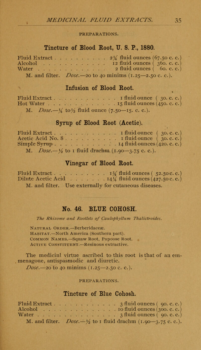 PREPARATIONS. Tincture of Blood Root, U. S. P., 1880. Fluid Extract 1% fluid ounces (67.50 c. c.) Alcohol 12 fluid ounces ( 360. c. c.) Water 2 fluid ounces ( 60. c. c.) M. and filter. Dose.—20 to 40 minims (1.25—2.50 c. c). Infusion of Blood Root. Fluid Extract 1 fluid ounce ( 30. c. c.) Hot Water 15 fluid ounces (450. c. c.) M. Dose.—X ^ol/2 fluid ounce (7.50—15. c. c). Syrup of Blood Root (Acetic). Fluid Extract 1 fluid ounce ( 30. c. c.) Acetic Acid No. 8 '. 1 fluid ounce ( 30. c. c.) Simple Syrup . 14 fluid ounces (420. c. c.) M. Dose.—yi, to 1 fluid drachm (1.90—3.75 c. c). Vinegar of Blood Root. Fluid Extract 1% fluid ounces ( 52.50c. c.) Dilute Acetic Acid 14^ fluid ounces (427.50 c. c.) M. and filter. Use externally for cutaneous diseases. No. 46. BLUE COHOSH. The Rhizome and Rootlets of Canlophyllum Thalictroides. Natural Order.—Berberidaceae. Habitat.—North America (Southern part). Common Names.—Squaw Root, Papoose Root. Active Constituent.—Resinous extractive. The medicinl virtue ascribed to this root is that of an eni- menagoue, antispasmodic and diuretic. Dose.—20 to 40 minims (1.25—2.50 c. c). PREPARATIONS. Tincture of Blue Cohosh. Fluid Extract 3 fluid ounces ( 90. c. c.) Alcohol 10 fluid ounces (300. c. c.) Water 3 fluid ounces ( 90. c. c.) M. and filter. Dose.—]/2 to 1 fluid drachm (1.90—3.75 c. c).