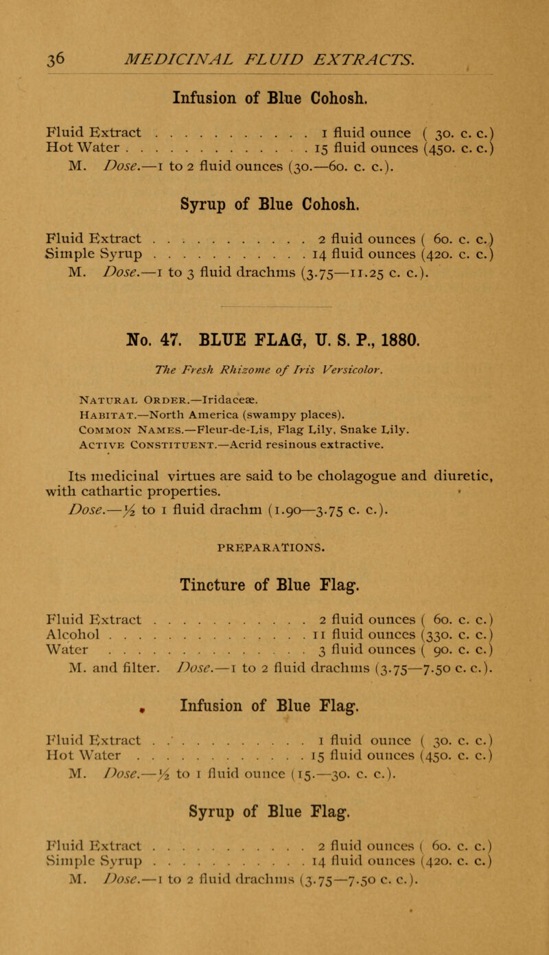 Infusion of Blue Cohosh. Fluid Extract i fluid ounce ( 30. c. c.) Hot Water 15 fluid ounces (45°- c. c.) M. Dose.—1 to 2 fluid ounces (30.—60. c. c). Syrup of Blue Cohosh. Fluid Extract 2 fluid ounces ( 60. c. c.) Simple Syrup 14 fluid ounces (420. c. c.) M. Dose.—1 to 3 fluid drachms (3.75—n.25 c. c). Uo. 47. BLUE FLAG, TJ. S. P., 1880. The Fresh Rhizome of Iris Versicolor. Natural Order.—Iridaceae. Habitat.—North America (swampy places). Common Names.—Fleur-de-Lis, Flag Lily, Snake Lily. Active Constituent.—Acrid resinous extractive. Its medicinal virtues are said to be cholagogue and diuretic, with, cathartic properties. Dose.—y2 to i fluid drachm (1.90—3.75 c. c). PREPARATIONS. Tincture of Blue Flag. Fluid Extract 2 fluid ounces ( 60. c. c.) Alcohol 11 fluid ounces (330. c. c.) Water 3 fluid ounces ( 90. c. c.) M. and filter. Dose.—t to 2 fluid drachms (3.75—7.50 c. c.J. # Infusion of Blue Flag. Fluid Extract . 1 fluid ounce ( 30. c. c.) Hot Water 15 fluid ounces (450. c. c.) M. Dose.—y2 to 1 fluid ounce (15.—30. c. c). Syrup of Blue Flag. Fluid Extract 2 fluid ounces ( 60. c. c.) Simple Syrup i.| fluid ounces (420. c. c.)