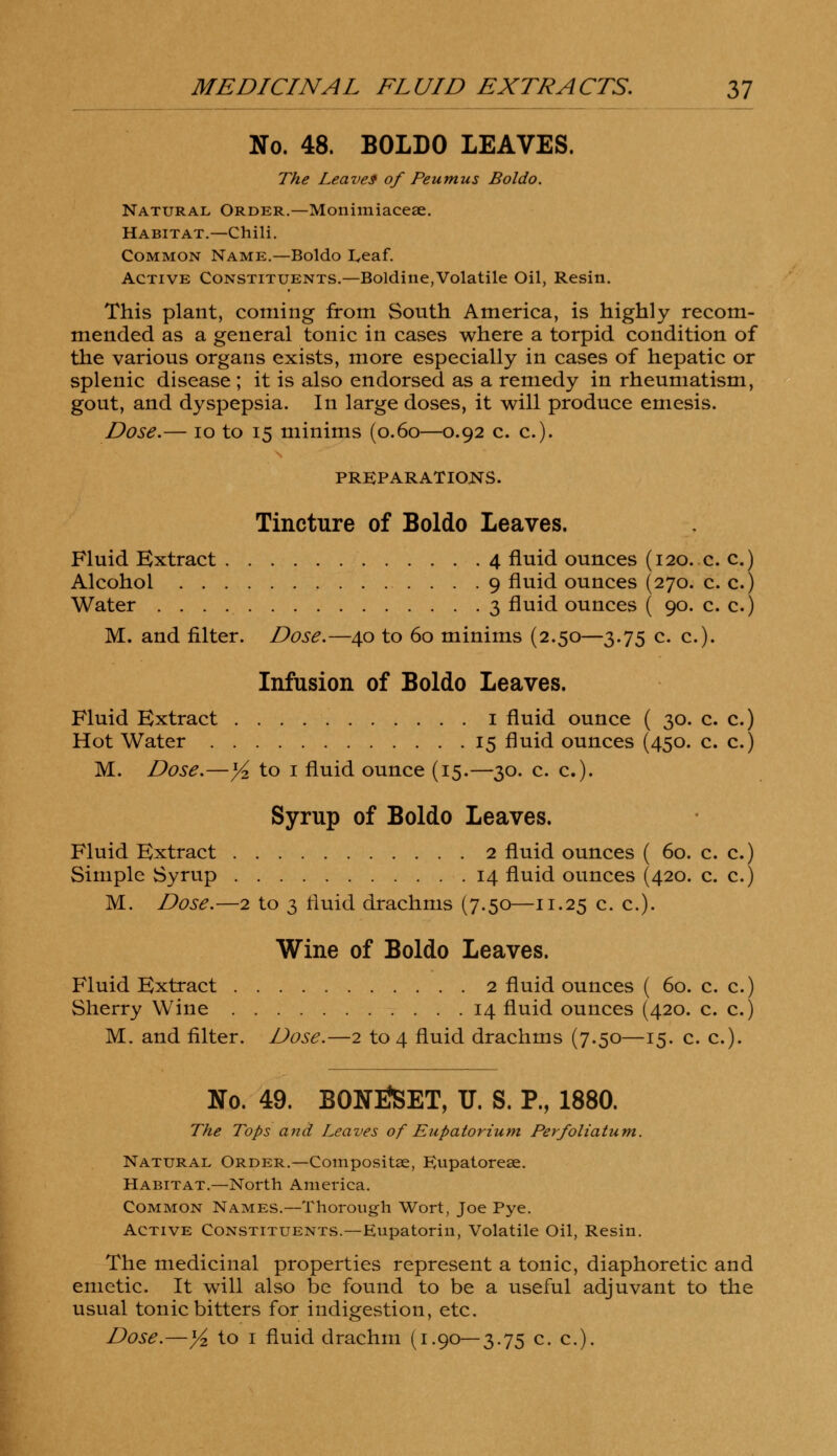 No. 48. BOLDO LEAVES. The Leaves of Peumus Boldo. Natural. Order.—Monimiaceae. Habitat.—Chili. Common Name.—Boldo Leaf. Active Constituents.—Boldine,Volatile Oil, Resin. This plant, coming from South America, is highly recom- mended as a general tonic in cases where a torpid condition of the various organs exists, more especially in cases of hepatic or splenic disease ; it is also endorsed as a remedy in rheumatism, gout, and dyspepsia. In large doses, it will produce emesis. Dose.— 10 to 15 minims (0.60—0.92 c. c). PREPARATIONS. Tincture of Boldo Leaves. Fluid Extract 4 fluid ounces (120. c. c.) Alcohol 9 fluid ounces (270. c. c.) Water 3 fluid ounces ( 90. c. c.) M. and filter. Dose.—40 to 60 minims (2.50—3.75 c. c). Infusion of Boldo Leaves. Fluid Extract 1 fluid ounce ( 30. c. c.) Hot Water 15 fluid ounces (450. c. c.) M. Dose.—yz to 1 fluid ounce (15.—30. c. c). Syrup of Boldo Leaves. Fluid Extract 2 fluid ounces ( 60. c. c.) Simple Syrup 14 fluid ounces (420. c. c.) M. Dose.—2 to 3 fluid drachms (7.50—11.25 c- c.). Wine of Boldo Leaves. Fluid Extract 2 fluid ounces ( 60. c. c.) Sherry Wine 14 fluid ounces (420. c. c.) M. and filter. Dose.—2 to 4 fluid drachms (7.50—15. c. c). No. 49. BONNET, U. S. P., 1880. The Tops and Leaves of Eupatorium Perfoliatum. Natural Order.—Compositae, Eupatorese. Habitat.—North America. Common Names.—Thorough Wort, Joe Pye. Active Constituents.—Eupatorin, Volatile Oil, Resin. The medicinal properties represent a tonic, diaphoretic and emetic. It will also be found to be a useful adjuvant to the usual tonic bitters for indigestion, etc.
