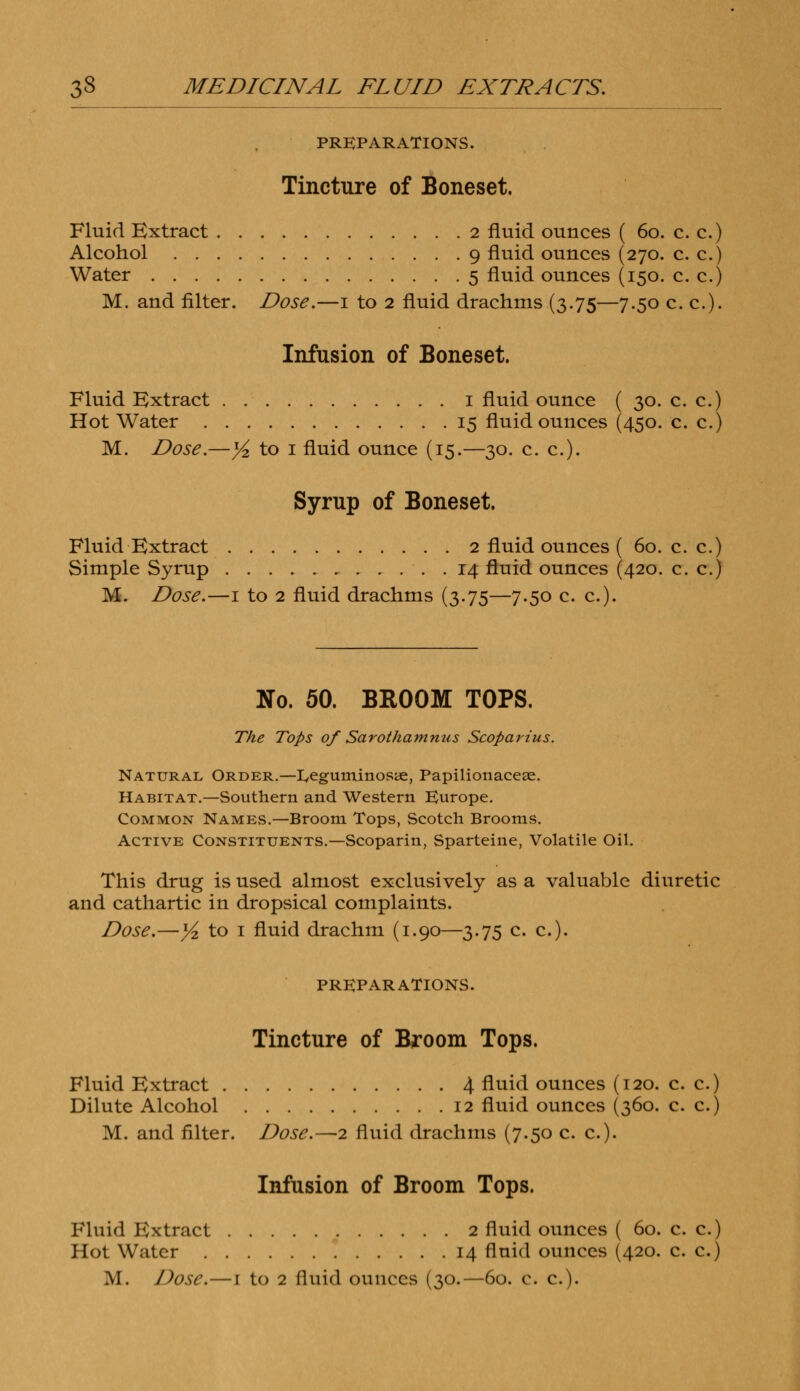 PREPARATIONS. Tincture of Boneset. Fluid Extract 2 fluid ounces ( 60. c. c.) Alcohol 9 fluid ounces (270. c. c.) Water 5 fluid ounces (150. c. c.) M. and filter. Dose.—1 to 2 fluid drachms (3.75—7.50 c. c). Infusion of Boneset. Fluid Extract 1 fluid ounce ( 30. c. c.) Hot Water 15 fluid ounces (450. c. c.) M. Dose.—yi. to 1 fluid ounce (15.—30. c. c). Syrup of Boneset. Fluid Extract 2 fluid ounces ( 60. c. c.) Simple Syrup 14 fluid ounces (420. c. c.) M. Dose.—1 to 2 fluid drachms (3.75—7.50 c. c). No. 50. BROOM TOPS. The Tops of Sarothamnus Scoparius. Natural Order.—I,eguminosye, Papilionacese. Habitat.—Southern and Western Europe. Common Names.—Broom Tops, Scotch Brooms. Active Constituents.—Scoparin, Sparteine, Volatile Oil. This drug is used almost exclusively as a valuable diuretic and cathartic in dropsical complaints. Dose.—Yz to 1 fluid drachm (1.90—3.75 c. c). PREPARATIONS. Tincture of Broom Tops. Fluid Extract 4 fluid ounces (120. c. c.) Dilute Alcohol 12 fluid ounces (360. c. c.) M. and filter. Dose.—2 fluid drachms (7.50 c. c). Infusion of Broom Tops. Fluid Kxtract 2 fluid ounces ( 60. c. c.) Hot Water 14 fluid ounces (420. c. c.)