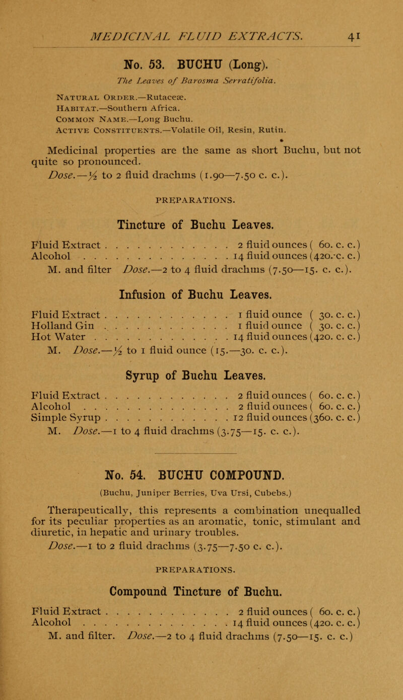 No. 53. BUCHU (Long). The Leaves of Barosma Serratifolia. Natural Order.—Rutacese. Habitat.—Southern Africa. Common Name.—Long Buchu. Active Constituents.—Volatile Oil, Resin, Rutin. » Medicinal properties are the same as short Buchu, but not quite so pronounced. Dose.—yz to 2 fluid drachms (1.90—7.50 c. c). PREPARATIONS. Tincture of Buchu Leaves. Fluid Extract 2 fluid ounces ( 60. c. c.) Alcohol 14 fluid ounces (420.x. c.) M. and filter Dose.—2 to 4 fluid drachms (7.50—15. c. c). Infusion of Buchu Leaves. Fluid Extract 1 fluid ounce ( 30. c. c.) Holland Gin 1 fluid ounce ( 30. c. c.) Hot Water 14 fluid ounces (420. c. c.) M. Dose.—Y* to 1 fluid ounce (15.—30. c. c). Syrup of Buchu Leaves. Fluid Extract 2 fluid ounces ( 60. c. c.) Alcohol 2 fluid ounces ( 60. c. c.) Simple Syrup 12 fluid ounces (360. c. c.) M. Dose.—1 to 4 fluid drachms (3.75—15. c. c). No. 54. BUCHU COMPOUND. (Buchu, Juniper Berries, Uva Ursi, Cubebs.) Therapeutically, this represents a combination unequalled for its peculiar properties as an aromatic, tonic, stimulant and diuretic, in hepatic and urinary troubles. Dose.—1 to 2 fluid drachms (3.75—7.50 c. a). PREPARATIONS. Compound Tincture of Buchu. Fluid Extract 2 fluid ounces ( 60. c. c.) Alcohol 14 fluid ounces (420. c. c.)
