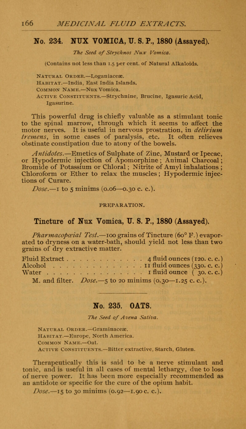 No. 234. NUX VOMICA, U. S. P., 1880 (Assayed). The Seed of Strychnos Nux Vomica. (Contains not less than 1.5 per cent, of Natural Alkaloids. Natural Order.—L/Oganiaceae. Habitat.—India, East India Islands. Common Name.—Nux Vomica. Active Constituents.—Strychnine, Brucine, Igasuric Acid, Igasurine. This powerful drug is chiefly valuable as a stimulant tonic to the spinal marrow, through which it seems to affect the motor nerves. It is useful in nervous prostration, in delirium tremens, in some cases of paralysis, etc. It often relieves obstinate constipation due to atony of the bowels. Antidotes.—Emetics of Sulphate of Zinc, Mustard or Ipecac, or Hypodermic injection of Apomorphine ; Animal Charcoal; Bromide of Potassium or Chloral; Nitrite of Amyl inhalations ; Chloroform or Ether to relax the muscles; Hypodermic injec- tions of Curare. Dose.—1 to 5 minims (0.06—0.30 c. c). PREPARATION. Tincture of Nux Vomica, TJ. S. P., 1880 (Assayed). Pharmacopceial Test.—100 grains of Tincture (6o° F.) evapor- ated to dryness on a water-bath, should yield not less than two grains of dry extractive matter. Fluid Extract 4 fluid ounces (120. c. c.) Alcohol 11 fluid ounces (330. c. c.) Water 1 fluid ounce ( 30. c. c.) M. and filter. Dose.—5 to 20 minims (0.30—1.25 c. c). No. 235. OATS. The Seed of A vena Sativa. Natural Order.—Graminaceae. Habitat.—Europe, North America. Common Name.—Oat. Active CoNsnrrKNTS.—Bitter extractive, Starch, Gluten. Therapeutically this is said to be a nerve stimulant and tonic, and is useful in all cases of mental lethargy, due to loss of nerve power. It has been more especially recommended as an antidote or specific for the cure of the opium habit.