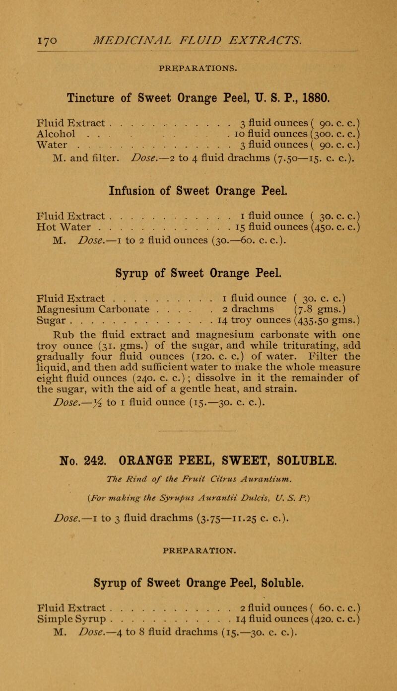 PREPARATIONS. Tincture of Sweet Orange Peel, IT. S. P., 1880. Fluid Extract 3 fluid ounces ( 90. c. c.) Alcohol ... 10 fluid ounces (300. c. c.) Water 3 fluid ounces ( 90. c. c.) M. and filter. Dose.—2 to 4 fluid drachms (7.50—15. c. c). Infusion of Sweet Orange Peel. Fluid Extract 1 fluid ounce ( 30. c. c.) Hot Water 15 fluid ounces (450. c. c.) M. Dose.—1 to 2 fluid ounces (30.—60. c. c). Syrup of Sweet Orange Peel. Fluid Extract 1 fluid ounce ( 30. c. c.) Magnesium Carbonate 2 drachms (7.8 gms.) Sugar 14 troy ounces (435.50 gms.) Rub the fluid extract and magnesium carbonate with one troy ounce (31. gms.) of the sugar, and while triturating, add gradually four fluid ounces (120. c. c.) of water. Filter the liquid, and then add sufficient water to make the whole measure eight fluid ounces (240. c. c.); dissolve in it the remainder of the sugar, with the aid of a gentle heat, and strain. Dose.—y2 to 1 fluid ounce (15.—30. c. c). No. 242. ORANGE PEEL, SWEET, SOLUBLE. The Rind of the Fruit Citrus Aurantium. {For making the Syrupus Aurantii Dulcis, U. S. P.) Dose.—1 to 3 fluid drachms (3.75—11.25 c. c). PREPARATION. Syrup of Sweet Orange Peel, Soluble. Fluid Extract 2 fluid ounces ( 60. c. c.) Simple Syrup 14 fluid ounces (420. c. c.)