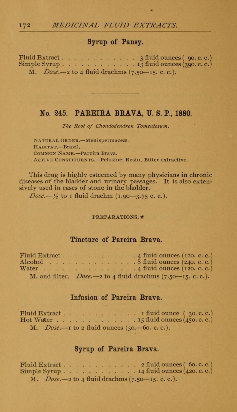 Syrup of Pansy. Fluid Extract 3 fluid ounces ( 90. c. c.) Simple Syrup 13 fluid ounces (390. c. c.) M. Dose.—2 to 4 fluid drachms (7.50—15. c. c). No. 245. PAREIRA BRAVA, TJ. S. P., 1880. The Root of Chondodendron Tomentosum. Natural Order.—Menispermacese. Habitat.—Brazil. Common Name.—Pareira Brava. Active Constituents.—Pelosine, Resin, Bitter extractive. This drug is highly esteemed by many physicians in chronic diseases of the bladder and urinary passages. It is also exten- sively used in cases of stone in the bladder. Dose.—y2 to 1 fluid drachm (1.90—3.75 c. c). PREPARATIONS. ¥ Tincture of Pareira Brava. Fluid Extract 4 fluid ounces (120. c. c.) Alcohol 8 fluid ounces (240. c. c.) Water 4 fluid ounces (120. c. c.) M. and filter. Dose.—2 to 4 fluid drachms (7.50—15. c. c). Infusion of Pareira Brava. Fluid Extract 1 fluid ounce ( 30. c. c.) Hot Wsfter 15 fluid ounces (450. c. c.) M. Dose.—1 to 2 fluid ounces (30.—60. c. c). Syrup of Pareira Brava. Fluid Extract 2 fluid ounces ( 60. c. c.) Simple Syrup 14 fluid ounces (420. c. c.)