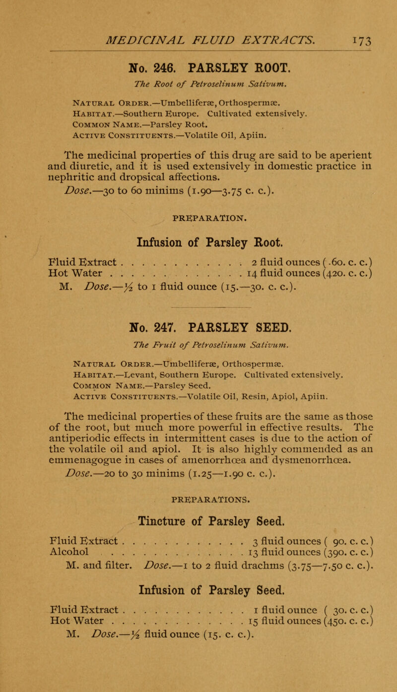 No. 246. PARSLEY ROOT. The Root of Petroselinum Sativum. Natural Order.—Umbelliferse, Orthospermse. Habitat.—Southern Europe. Cultivated extensively. Common Name.—Parsley Root. Active Constituents.—Volatile Oil, Apiin. The medicinal properties of this drug are said to be aperient and diuretic, and it is used extensively in domestic practice in nephritic and dropsical affections. Dose.—30 to 60 minims (1.90—3.75 c. a). PREPARATION. Infusion of Parsley Root. Fluid Extract 2 fluid ounces (.60. c. c.) Hot Water 14 fluid ounces (420. c. c.) M. Dose.—y2 to 1 fluid ounce (15.—30. c. c). No. 247. PARSLEY SEED. The Fruit of Petroselinum Sativum. Natural Order.—Umbelliferae, Orthospermse. Habitat.—Levant, Southern Europe. Cultivated extensively. Common Name.—Parsley Seed. Active Constituents.—Volatile Oil, Resin, Apiol, Apiin. The medicinal properties of these fruits are the same as those of the root, but much more powerful in effective results. The antiperiodic effects in intermittent cases is due to the action of the volatile oil and apiol. It is also highly commended as an emmenagogue in cases of amenorrhcea and dysmenorrhcea. Dose.—20 to 30 minims (1.25—1.90 c. c). PREPARATIONS. Tincture of Parsley Seed. Fluid Extract 3 fluid ounces ( 90. c. c.) Alcohol 13 fluid ounces (390. c. c.) M. and filter. Dose.—1 to 2 fluid drachms (3.75—7.50 c. c). Infusion of Parsley Seed. Fluid Extract 1 fluid ounce ( 30. c. c.) Hot Water 15 fluid ounces (450. c. c.) M. Dose.—yz fluid ounce (15. c. c).