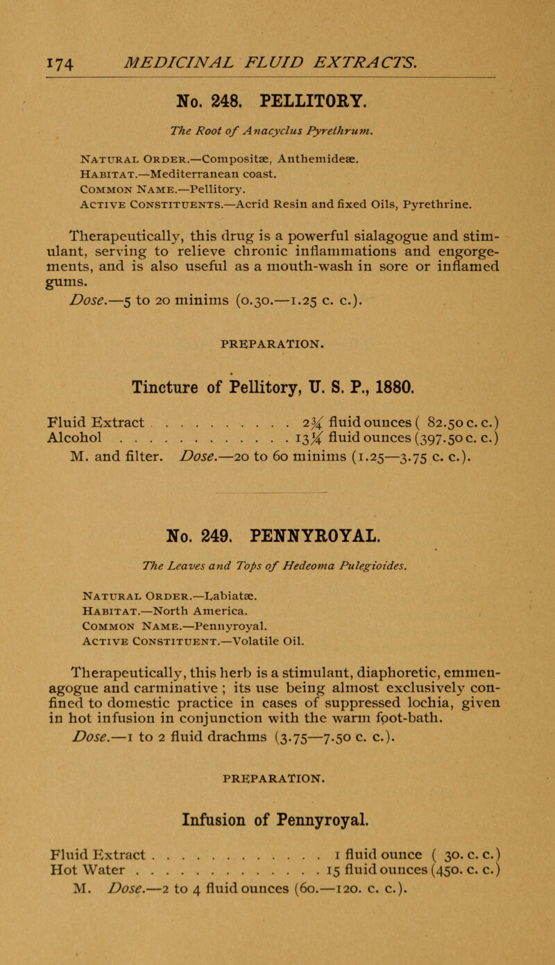 No. 248. PELLITORY. The Root of Anacyclus Pyrethrum. Natural Order.—Composite, Anthemideae. Habitat.—Mediterranean coast. Common Name.—Pellitory. Active Constituents.—Acrid Resin and fixed Oils, Pyrethrine. Therapeutically, this drug is a powerful sialagogue and stim- ulant, serving to relieve chronic inflammations and engorge- ments, and is also useful as a mouth-wash in sore or inflamed gums. Dose.—5 to 20 minims (0.30.—1.25 c. c). PREPARATION. Tincture of Pellitory, U. S. P., 1880. Fluid Extract 2% fluid ounces ( 82.50 c. c.) Alcohol 13X fluid ounces (397.50 c. c.) M. and filter. Dose.—20 to 60 minims (1.25—3.75 c. c). No. 249. PENNYROYAL. The Leaves and Tops of Hedeoma Pulegioides. Natural Order.—Labiatee. Habitat.—North America. Common Name.—Pennyroyal. Active Constituent.—Volatile Oil. Therapeutically, this herb is a stimulant, diaphoretic, emmen- agogue and carminative ; its use being almost exclusively con- fined to domestic practice in cases of suppressed lochia, given in hot infusion in conjunction with the warm foot-bath. Dose.—1 to 2 fluid drachms (3.75—7.50 c. c). PREPARATION. Infusion of Pennyroyal. Fluid Extract 1 fluid ounce ( 30. c. c.) Hot Water 15 fluid ounces (450. c. c.)