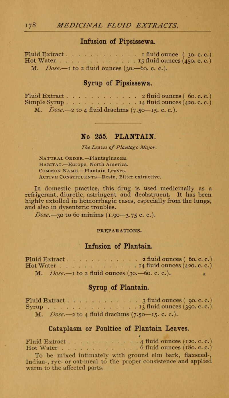 Infusion of Pipsissewa. Fluid Extract i fluid ounce ( 30. c. c.) Hot Water 15 fluid ounces (450. c. c.) M. Dose.—1 to 2 fluid ounces (30.—60. c. c). Syrup of Pipsissewa. Fluid Extract 2 fluid ounces ( 60. c. c.) Simple Syrup 14 fluid ounces (420. c. c.) M. Dose.—2 to 4 fluid drachms (7.50—15. c. c). No 255. PLANTAIN. The Leaves of Plantago Major. Natural Order.—Plantaginaceaj. Habitat.—Europe, North America. Common Name.—Plantain Leaves. Active Constituents—Resin, Bitter extractive. In domestic practice, this drug is used medicinally as a refrigerant, diuretic, astringent and deobstruent. It has been highly extolled in hemorrhagic cases, especially from the lungs, and also in dysenteric troubles. Dose.—30 to 60 minims (1.90—3.75 c. c). PREPARATIONS. Infusion of Plantain. Fluid Extract 2 fluid ounces ( 60. c. c.) Hot Water 14 fluid ounces (420. c. c.) M. Dose.—1 to 2 fluid ounces (30.—60. c. c). « Syrup of Plantain. Fluid Extract 3 fluid ounces ( 90. c. c.) Syrup 13 fluid ounces (390. c. c.) M. Dose.—2 to 4 fluid drachms (7.50—15. c. c). Cataplasm or Poultice of Plantain Leaves. Fluid Extract 4 fluid ounces (120. c. c.) Hot Water 6 fluid ounces (180. c. c.) To be mixed intimately with ground elm bark, flaxseed-, Indian-, rye- or oat-meal to the proper consistence and applied warm to the affected parts.
