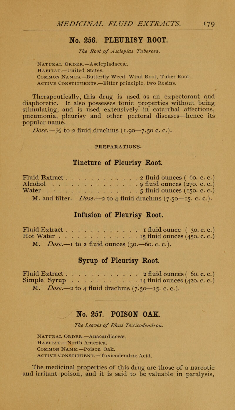 No. 256. PLEURISY ROOT. The Root of Asclepias Tuberosa. Natural Order.—Asclepiadaceae. Habitat.—United States. Common Names.—Butterfly Weed, Wind Root, Tuber Root. Active Constituents.—Bitter principle, two Resins. Therapeutically, this drug is used as an expectorant and diaphoretic. It also possesses tonic properties without being stimulating, and is used extensively in catarrhal affections, pneumonia, pleurisy and other pectoral diseases—hence its popular name. Dose.—1/2 to 2 fluid drachms (1.90—7.50 c. c). PREPARATIONS. Tincture of Pleurisy Root. Fluid Extract 2 fluid ounces ( 60. c. c.) Alcohol 9 fluid ounces (270. c. c.) Water . • 5 fluid ounces (150. c. c.) M. and filter. Dose.—2 to 4 fluid drachms (7.50—15. c. c). Infusion of Pleurisy Root. Fluid Extract 1 fluid ounce ( 30. c. c.) Hot Water 15 fluid ounces (450. c. c.) M. Dose.—1 to 2 fluid ounces (30.—60. c. c). Syrup of Pleurisy Root. Fluid Extract 2 fluid ounces ( 60. c. c.) Simple Syrup 14 fluid ounces (420. c. c.) M. Dose.—2 to 4 fluid drachms (7.50—15. c. c). No. 257. POISON OAK. The Leaves of Rhus Toxicodendron. Natural Order.— Anacardiaceae. Habitat.—North America. Common Name.—Poison Oak. Active Constituent.—Toxicodendric Acid. The medicinal properties of this drug are those of a narcotic and irritant poison, and it is said to be valuable in paralysis,