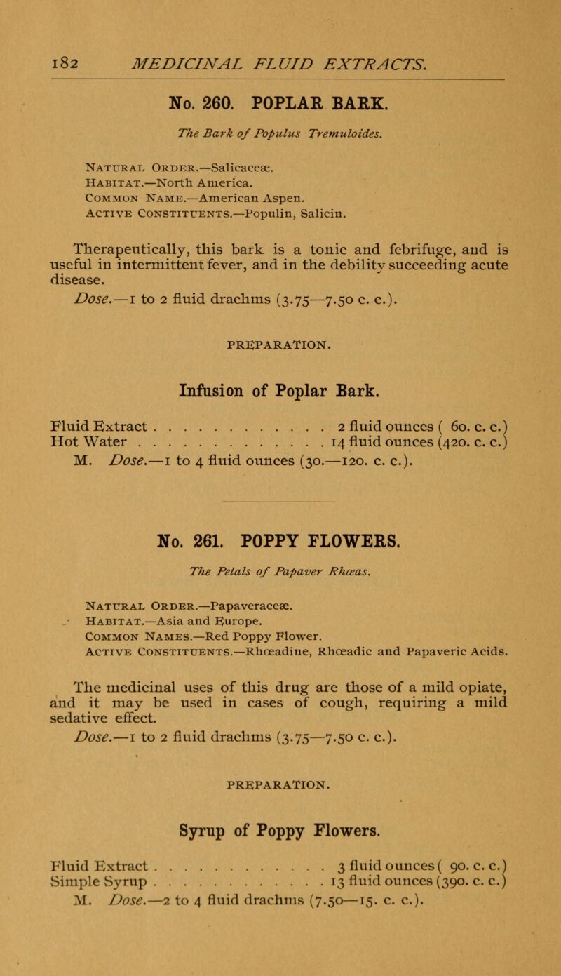 No. 260. POPLAR BARK. The Bark of Populus Tremuloides. Natural Order.—Salicaceae. Habitat.—North America. Common Name.—American Aspen. Active Constituents.—Populin, Salicin. Therapeutically, this bark is a tonic and febrifuge, and is useful in intermittent fever, and in the debility succeeding acute disease. Dose.—i to 2 fluid drachms (3.75—7.50 c. c). PREPARATION. Infusion of Poplar Bark. Fluid Extract 2 fluid ounces ( 60. c. c.) Hot Water 14 fluid ounces (420. c. c.) M. Dose.—1 to 4 fluid ounces (30.—120. c. c). No. 261. POPPY FLOWERS. The Petals of Papaver Rhceas. Natural Order.—Papaveraceae. Habitat.—Asia and Europe. Common Names.—Red Poppy Flower. Active Constituents.—Rhceadine, Rhceadic and Papaveric Acids. The medicinal uses of this drug are those of a mild opiate, and it may be used in cases of cough, requiring a mild sedative effect. Dose.—1 to 2 fluid drachms (3.75—7.50 c. c). PREPARATION. Syrup of Poppy Flowers. Fluid Extract 3 fluid ounces ( 90. c. c. Simple Syrup 13 fluid ounces (390. c. c.