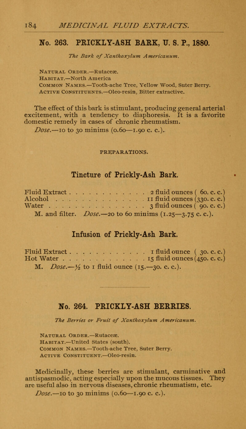 No. 263. PRICKLY-ASH BARK, U. S. P., 1880. The Bark of Xanthoxylum Americanum. Natural Order.—Rutacese. Habitat.—North America Common Names.—Tooth-ache Tree, Yellow Wood, Suter Berry. Active Constituents.—Oleo-resin, Bitter extractive. The effect of this bark is stimulant, producing general arterial excitement, with a tendency to diaphoresis. It is a favorite domestic remedy in cases of chronic rheumatism. Dose.—10 to 30 minims (0.60—1.90 c. c). PREPARATIONS. Tincture of Prickly-Ash Bark. Fluid Extract 2 fluid ounces ( 60. c. c.) Alcohol 11 fluid ounces (330. c. c.) Water 3 fluid ounces ( 90. c. c.) M. and filter. Dose.—20 to 60 minims (1.25—3.75 c. c). Infusion of Prickly-Ash Bark. Fluid Extract 1 fluid ounce ( 30. c. c.) Hot Water 15 fluid ounces (450. c. c.) M. Dose.—Yz to 1 fluid ounce (15.—30. c. c). No. 264. PRICKLY-ASH BERRIES. The Berries or Fruit of Xanthoxylum Americanum. Natural Order.—Rutaceae. Habitat.—United States (south). Common Names.—Tooth-ache Tree, Suter Berry. Active Constituent.—Oleo-resin. Medicinally, these berries are stimulant, carminative and antispasmodic, acting especially upon the mucous tissues. They are useful also in nervous diseases, chronic rheumatism, etc.