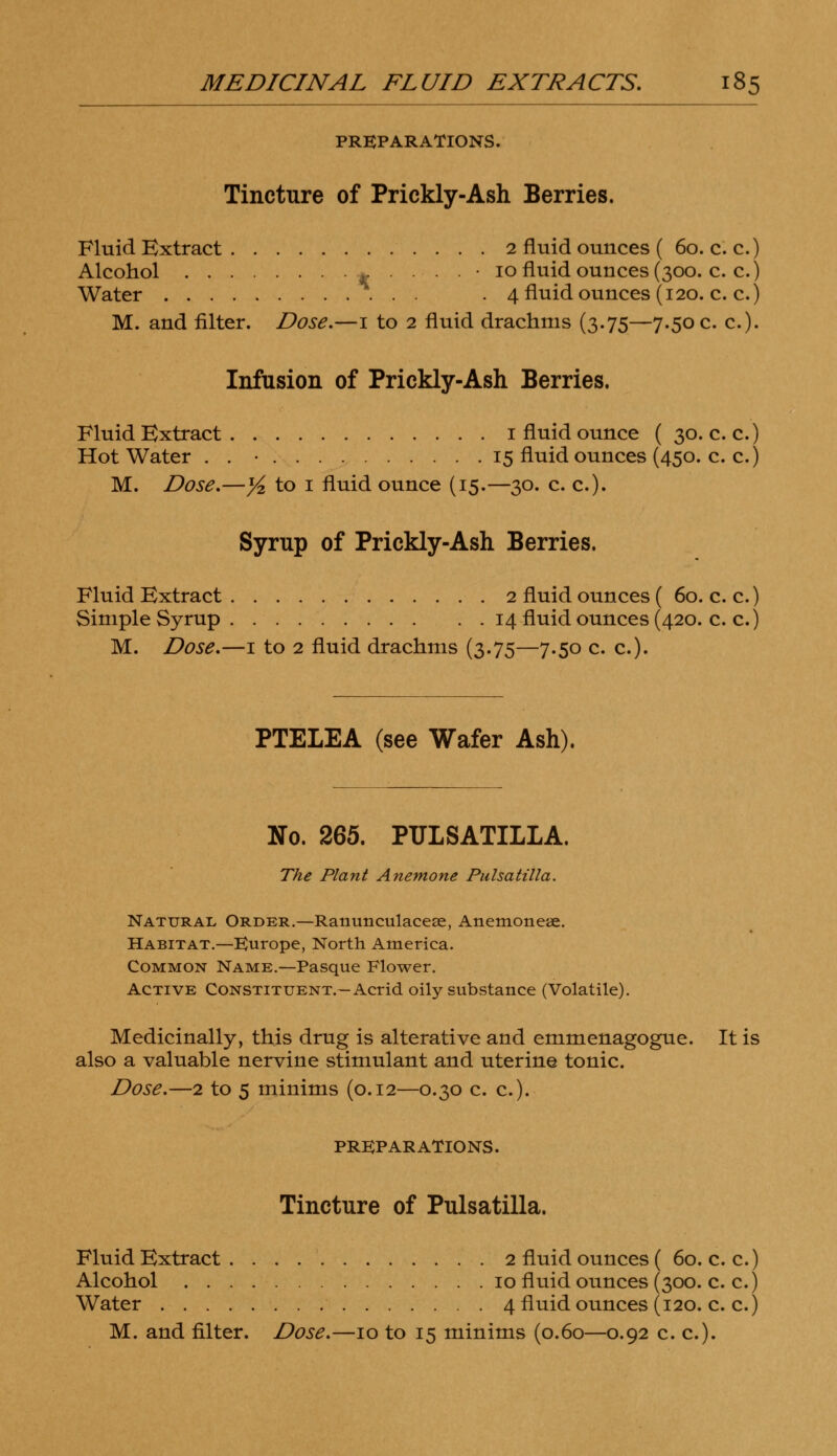 PREPARATIONS. Tincture of Prickly-Ash Berries. Fluid Extract 2 fluid ounces ( 60. c. c.) Alcohol . . . • 10 fluid ounces (300. c. c.) Water . 4 fluid ounces (120. c. c.) M. and filter. Dose.—1 to 2 fluid drachms (3.75—7.50 c. c). Infusion of Prickly-Ash Berries. Fluid Extract 1 fluid ounce ( 30. c. c.) Hot Water . . • 15 fluid ounces (450. c. c.) M. Dose.—yi, to 1 fluid ounce (15.—30. c. c). Syrup of Prickly-Ash Berries. Fluid Extract 2 fluid ounces ( 60. c. c.) Simple Syrup 14 fluid ounces (420. c. c.) M. Dose.—1 to 2 fluid drachms (3.75—7.50 c. c). PTELEA (see Wafer Ash), No. 265. PULSATILLA. The Plant Anemone Pulsatilla. Natural Order.—Ranunculaceae, Anemoneae. Habitat.—Europe, North America. Common Name.—Pasque Flower. Active Constituent.—Acrid oily substance (Volatile). Medicinally, this drug is alterative and emmenagogue. It is also a valuable nervine stimulant and uterine tonic. Dose.—2 to 5 minims (0.12—0.30 c. c). PREPARATIONS. Tincture of Pulsatilla. Fluid Extract 2 fluid ounces ( 60. c. c.) Alcohol 10 fluid ounces (300. c. c.) Water 4 fluid ounces (120. c. c.) M. and filter. Dose.—10 to 15 minims (0.60—0.92 c. c).