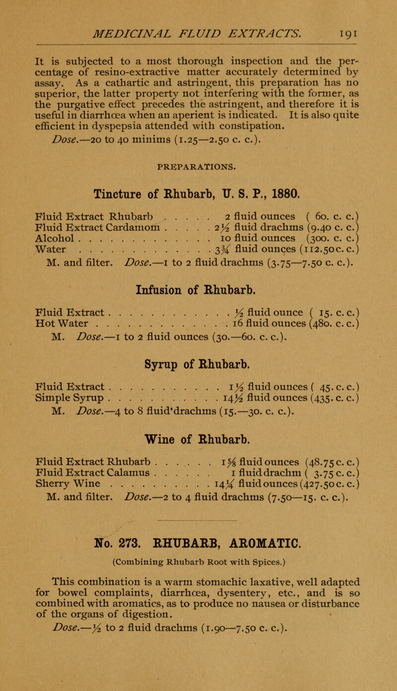 It is subjected to a most thorough inspection and the per- centage of resino-extractive matter accurately determined by assay. As a cathartic and astringent, this preparation has no superior, the latter property not interfering with the former, as the purgative effect precedes the astringent, and therefore it is useful in diarrhoea when an aperient is indicated. It is also quite efficient in dyspepsia attended with constipation. Dose.—20 to 40 minims (1.25—2.50 c. c). PREPARATIONS. Tincture of Rhubarb, IT. S. P., 1880. Fluid Extract Rhubarb 2 fluid ounces ( 60. c. c.) Fluid Extract Cardamom 2^ fluid drachms (9.40 c. c.) Alcohol 10 fluid ounces (300. c. c.) Water 3^ fluid ounces (112.50c. c.) M. and filter. Dose.—1 to 2 fluid drachms (3.75—7.50 c. c). Infusion of Rhubarb. Fluid Extract % fluid ounce ( 15. c. c.) Hot Water 16 fluid ounces (480. c. c.) M. Dose.—1 to 2 fluid ounces (30.—60. c. c). Syrup of Rhubarb. Fluid Extract 1% fluid ounces ( 45. c. c.) Simple Syrup 14^ fluid ounces (435. c. c.) M. Dose.—4 to 8 fluid'drachms (15.—30. c. c). Wine of Rhubarb. Fluid Extract Rhubarb 1% fluid ounces (48.75 c. c.) Fluid Extract Calamus 1 fluid drachm ( 3.75 c. c.) Sherry Wine 14^ fluid ounces (427.50 c. c.) M. and filter. Dose.—2 to 4 fluid drachms (7.50—15. c. c). No. 273. RHUBARB, AROMATIC. (Combining Rhubarb Root with Spices.) This combination is a warm stomachic laxative, well adapted for bowel complaints, diarrhoea, dysentery, etc., and is so combined with aromatics, as to produce no nausea or disturbance of the organs of digestion. Dose.—yz to 2 fluid drachms (1.90—7.50 c. c).