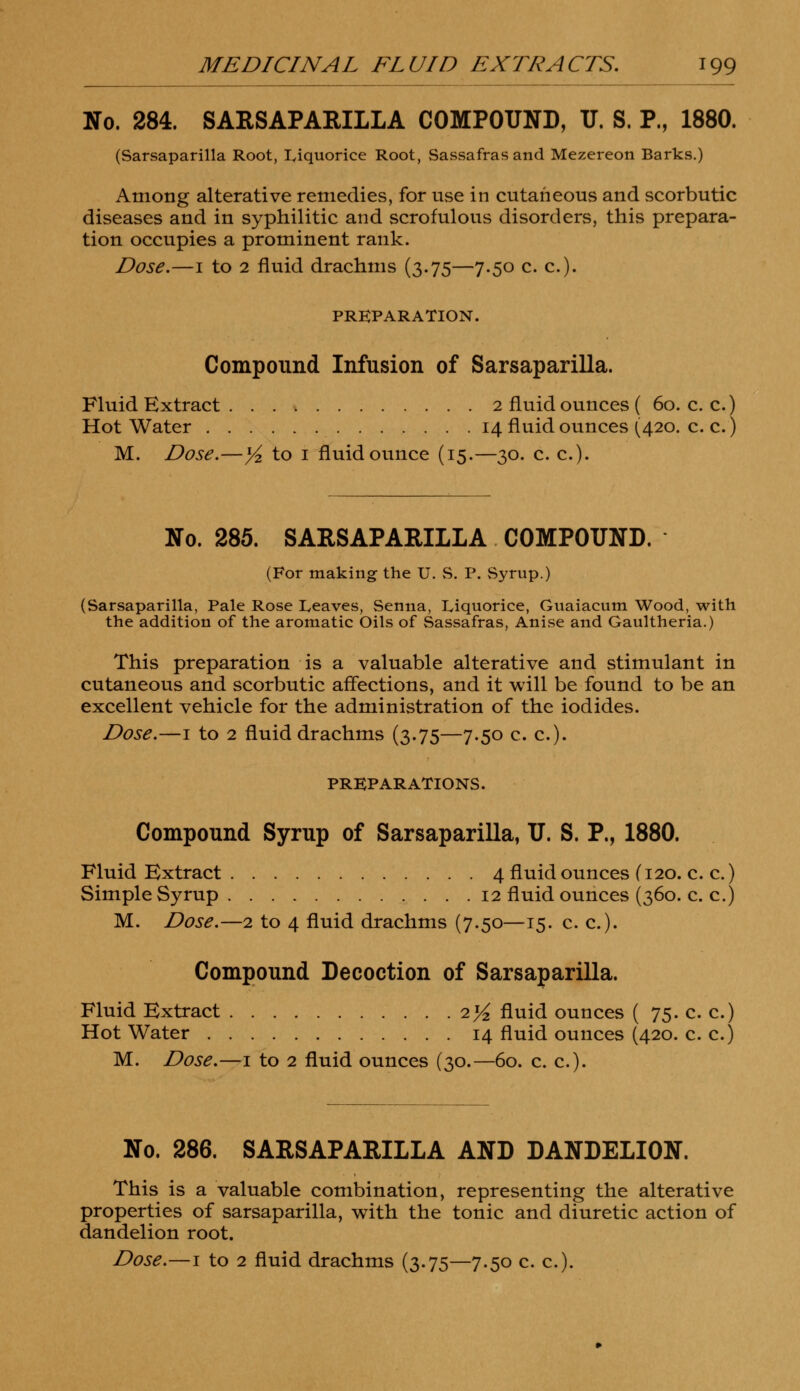 No. 284. SARSAPARILLA COMPOUND, U. S. P., 1880. (Sarsaparilla Root, liquorice Root, Sassafras and Mezereon Barks.) Among alterative remedies, for use in cutaneous and scorbutic diseases and in syphilitic and scrofulous disorders, this prepara- tion occupies a prominent rank. Dose.—i to 2 fluid drachms (3.75—7.50 c. c). PREPARATION. Compound Infusion of Sarsaparilla. Fluid Extract 2 fluid ounces ( 60. c. c.) Hot Water 14 fluid ounces (420. c. c.) M. Dose.—1/2 to 1 fluid ounce (15.—30. c. c). No. 285. SARSAPARILLA COMPOUND. (For making the U. S. P. Syrup.) (Sarsaparilla, Pale Rose Leaves, Senna, Liquorice, Guaiacum Wood, with the addition of the aromatic Oils of Sassafras, Anise and Gaultheria.) This preparation is a valuable alterative and stimulant in cutaneous and scorbutic affections, and it will be found to be an excellent vehicle for the administration of the iodides. Dose.—1 to 2 fluid drachms (3.75—7.50 c. c). PREPARATIONS. Compound Syrup of Sarsaparilla, TJ. S. P., 1880. Fluid Extract 4fluidouncesf120.ee.) Simple Syrup 12 fluid ounces (360. c. c.) M. Dose.—2 to 4 fluid drachms (7.50—15. c. c). Compound Decoction of Sarsaparilla. Fluid Extract 2^ fluid ounces ( 75.ee.) Hot Water 14 fluid ounces (420. c. c.) M. Dose.—1 to 2 fluid ounces (30.—60. c. c). No. 286. SARSAPARILLA AND DANDELION. This is a valuable combination, representing the alterative properties of sarsaparilla, with the tonic and diuretic action of dandelion root.