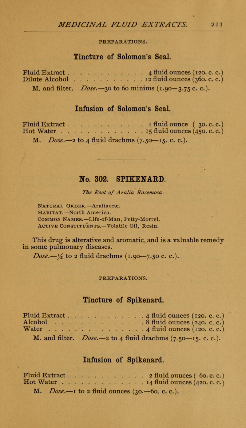 PREPARATIONS. Tincture of Solomon's Seal. Fluid Extract 4 fluid ounces (120. c. c.) Dilute Alcohol 12 fluid ounces (360. c. c.) M. and filter. Dose.—30 to 60 minims (1.90—3.75 c. c). Infusion of Solomon's Seal. Fluid Extract 1 fluid ounce ( 30. c. c.) Hot Water 15 fluid ounces (450. c. c.) M. Dose.—2 to 4 fluid drachms (7.50—15. c. c). No. 302. SPIKENARD. The Root of Aralia Racemosa. Natural Order.—Araliacese. Habitat.—North America. Common Names.—Life-of-Man, Petty-Morrel. Active Constituents.—Volatile Oil, Resin. This drug is alterative and aromatic, and is a valuable remedy in some pulmonary diseases. Dose.—yi to 2 fluid drachms (1.90—7.50 c. c). PREPARATIONS. Tincture of Spikenard. Fluid Extract 4 fluid ounces (120. c. c.) Alcohol 8 fluid ounces (240. c. c.) Water 4 fluid ounces (120. c. c.) M. and filter. Dose.—2 to 4 fluid drachms (7.50—15. c. c). Infusion of Spikenard. Fluid Extract 2 fluid ounces ( 60. c. c.) Hot Water 14 fluid ounces (420. c. c.)