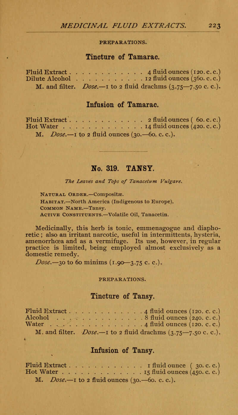 PREPARATIONS. Tincture of Tamarac. Fluid Extract 4 fluid ounces (120. c.c.) Dilute Alcohol 12 fluid ounces (360. c.c.) M. and filter. Dose.—1 to 2 fluid drachms (3.75—7.50 c. c). Infusion of Tamarac. Fluid Extract 2 fluid ounces ( 60. c.c.) Hot Water . 14 fluid ounces (420. c.c.) M. Dose.—1 to 2 fluid ounces (30.—60. c. c). No. 319. TANSY. The Leaves and Tops of Tanacetum Vulgare. Natural Order.—Composite. Habitat.—North America (Indigenous to Europe). Common Name.—Tansy. Active Constituents.—Volatile Oil, Tanacetin. Medicinally, this herb is tonic, emmenagogue and diapho- retic ; also an irritant narcotic, useful in intermittents, hysteria, amenorrhoea and as a vermifuge. Its use, however, in regular practice is limited, being employed almost exclusively as a domestic remedy. Dose.—30 to 60 minims (1.90—3.75 c. c). PREPARATIONS. Tincture of Tansy. Fluid Extract 4 fluid ounces (120. c. c.) Alcohol 8 fluid ounces (240. c. c.) Water 4 fluid ounces (120. c. c.) M. and filter. Dose.—1 to 2 fluid drachms (3.75—7.50 c. c). Infusion of Tansy. Fluid Extract 1 fluid ounce ( 30. c.c.) Hot Water 15 fluid ounces (450. c. c.)