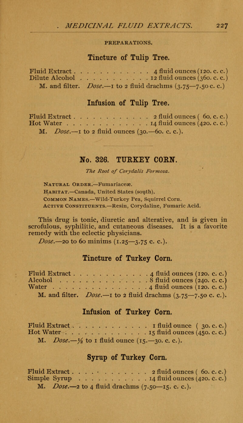 PREPARATIONS. Tincture of Tulip Tree. Fluid Extract 4 fluid ounces (120. c. c.) Dilute Alcohol 12 fluid ounces (360. c. c.) M. and filter. Dose.—1 to 2 fluid drachms (3.75—7.50 c. c.) Infusion of Tulip Tree. Fluid Extract 2 fluid ounces ( 60. c. c.) Hot Water 14 fluid ounces (420. c. c.) M. Dose.—1 to 2 fluid ounces (30.—60. c. c). No. 326. TURKEY CORN. The Root of Corydalis Formosa. Natural Order.—Fumariaceae. Habitat.—Canada, United States (south). Common Names.—Wild-Turkey Pea, Squirrel Corn. Active Constituents.—Resin, Corydaline, Fumaric Acid. This drug is tonic, diuretic and alterative, and is given in scrofulous, syphilitic, and cutaneous diseases. It is a favorite remedy with the eclectic physicians. Dose.—20 to 60 minims (1.25—3.75 c. c). Tincture of Turkey Corn. Fluid Extract 4 fluid ounces (120. c. c.) Alcohol 8 fluid ounces (240. c. c.) Water 4 fluid ounces (120. c. c.) M. and filter. Dose.—1 to 2 fluid drachms (3.75—7.50 c. c). Infusion of Turkey Corn. Fluid Extract 1 fluid ounce ( 30. c. c.) Hot Water 15 fluid ounces (450. c. c.) M. Dose.—j£ to 1 fluid ounce (15.—30. c. c). Syrup of Turkey Corn. Fluid Extract . . . . • 2 fluid ounces ( 60. c. c.) Simple Syrup 14 fluid ounces (420. c. c.)