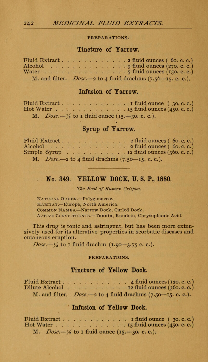 PREPARATIONS. Tincture of Yarrow. Fluid Extract 2 fluid ounces ( 60. c. c.) Alcohol 9 fluid ounces (270. c. c.) Water 5 fluid ounces (150. c. c.) M. and filter. Dose.—2 to 4 fluid drachms (7.56—15. c. c). Infusion of Yarrow. Fluid Extract 1 fluid ounce ( 30. c. c.) Hot Water 15 fluid ounces (450. c. c.) M. Dose.—yi to 1 fluid ounce (15.—30. c. c). Syrup of Yarrow. Fluid Extract 2 fluid ounces ( 60. c. c.) Alcohol 2 fluid ounces ( 60. c. c.) Simple Syrup 12 fluid ounces (360. c. c.) M. Dose.—2 to 4 fluid drachms (7.50—15. c. c). No. 349. YELLOW DOCK, IT. S. P., 1880. The Root of Rumex Crispus. Natural Order.—Polygonacese. Habitat.—Europe, North America. Common Names.—Narrow Dock, Curled Dock. Active Constituents.—Tannin, Rumicin, Chrysophanic Acid. This drug is tonic and astringent, but has been more exten- sively used for its alterative properties in scorbutic diseases and cutaneous eruption. Dose.—y2 to 1 fluid drachm (1.90—3.75 c. c). PREPARATIONS. Tincture of Yellow Dock. Fluid Extract 4 fluid ounces (120. c. c.) Dilute Alcohol 12 fluid ounces (360. c. c.) M. and filter. Dose.—2 to 4 fluid drachms (7.50—15. c. c). Infusion of Yellow Dock. Fluid Extract 1 fluid ounce ( 30. c. c.) Hot Water 15 fluid ounces (450. c. c.)