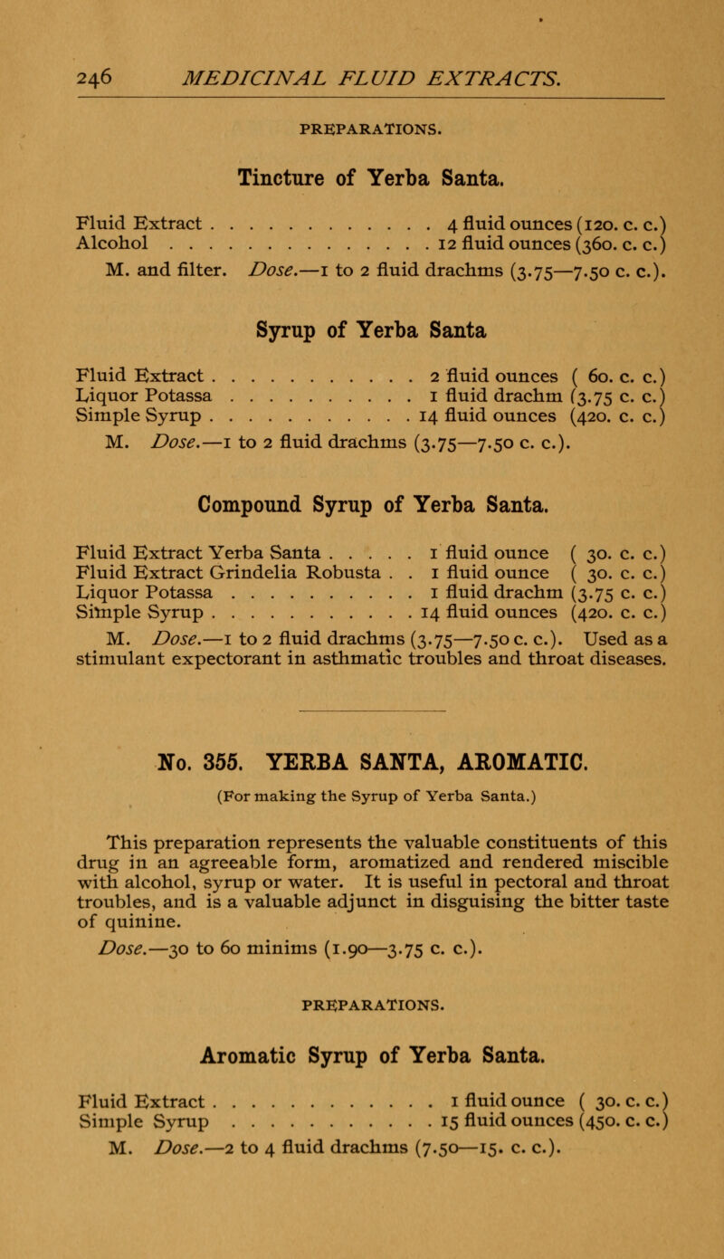 PREPARATIONS. Tincture of Yerba Santa. Fluid Extract 4 fluid ounces (120. c. c.) Alcohol 12 fluid ounces (360. c. c.) M. and filter. Dose.—1 to 2 fluid drachms (3.75—7.50 c. c). Syrup of Yerba Santa Fluid Extract 2 fluid ounces ( 60. c. c.) Liquor Potassa 1 fluid drachm (3.75 c. c.) Simple Syrup 14 fluid ounces (420. c. c.) M. Dose.—1 to 2 fluid drachms (3.75—7.50 c. c). Compound Syrup of Yerba Santa. Fluid Extract Yerba Santa 1 fluid ounce ( 30. c. c.) Fluid Extract Grindelia Robusta . . 1 fluid ounce ( 30. c. c.) Liquor Potassa 1 fluid drachm (3.75 c. c.) Simple Syrup 14 fluid ounces (420. c. c.) M. Dose.—1 to 2 fluid drachms (3.75—7.50 c. c). Used as a stimulant expectorant in asthmatic troubles and throat diseases. No. 355. YERBA SANTA, AROMATIC. (For making the Syrup of Yerba Santa.) This preparation represents the valuable constituents of this drug in an agreeable form, aromatized and rendered miscible with alcohol, syrup or water. It is useful in pectoral and throat troubles, and is a valuable adjunct in disguising the bitter taste of quinine. Dose.—30 to 60 minims (1.90—3.75 c. c). PREPARATIONS. Aromatic Syrup of Yerba Santa. Fluid Extract 1 fluid ounce ( 30. c. c.) Simple Syrup 15 fluid ounces (450. c. c.) M. Dose.—2 to 4 fluid drachms (7.50—15. c. c).