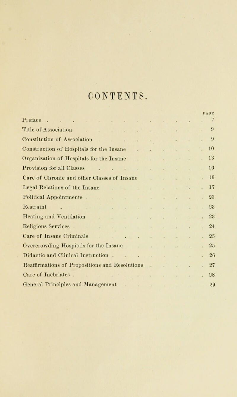 CONTENTS, Preface . Title of Association Constitution of Association Construction of Hospitals for the Insane Organization of Hospitals for the Insane Provision for all Classes Care of Chronic and other Classes of Insane Legal Relations of the Insane Political Appointments Restraint Heating and Ventilation Religious Services Care of Insane Criminals Overcrowding Hospitals for the Insane Didactic and Clinical Instruction . Reaffirmations of Propositions and Resolutions Care of Inebriates General Principles and Management 9 9 10 13 1C 16 IT 23 23 23 24 25 25 26 27 28 29