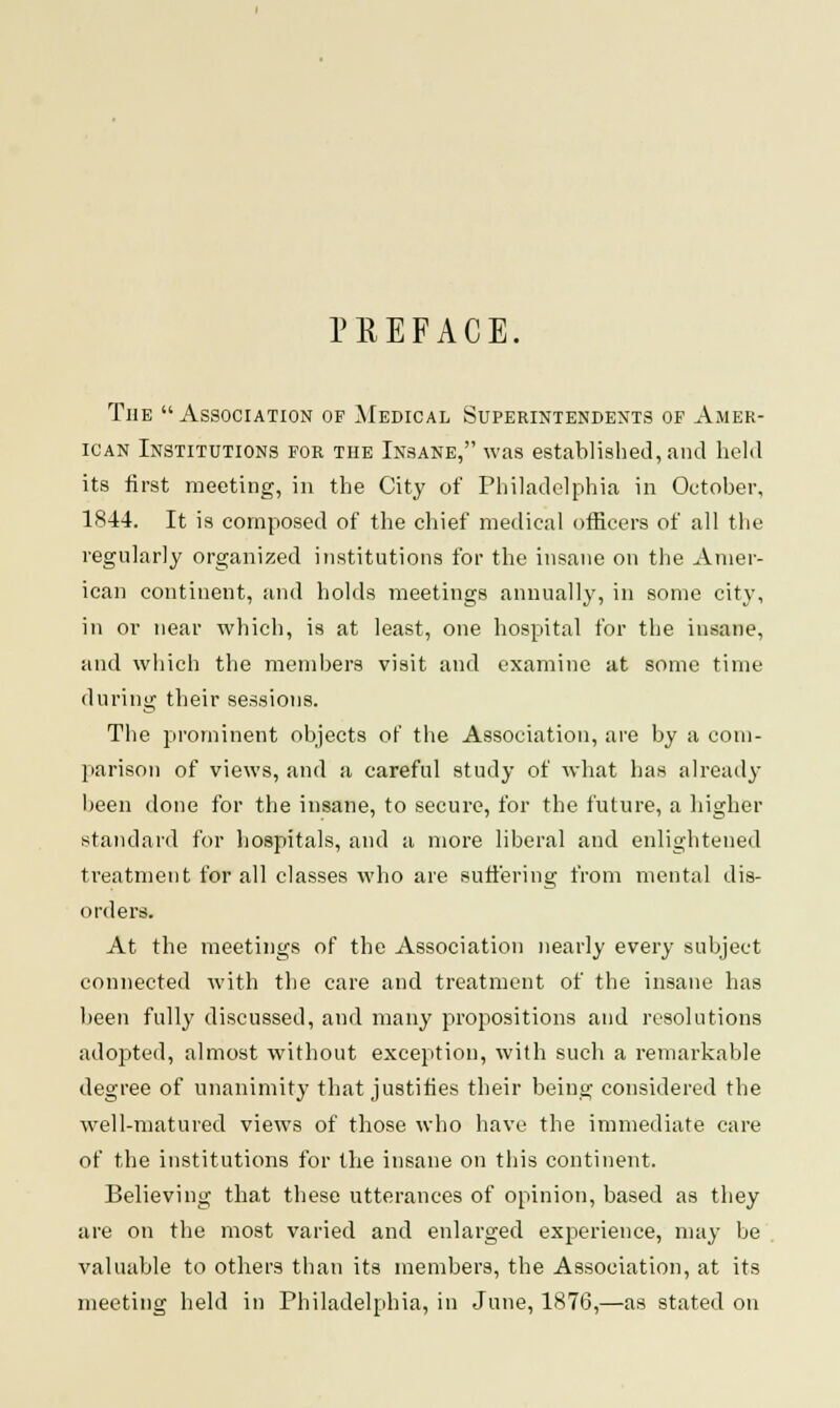 PREFACE. The Association of Medical Superintendents of Amer- ican Institutions for the Insane, was established, and held its first meeting, in the City of Philadelphia in October, 1S44. It is composed of the chief medical officers of all the regularly organized institutions for the insane on the Amer- ican continent, and holds meetings annually, in some city, in or near which, is at least, one hospital for the insane, and which the members visit and examine at some time during their sessions. The prominent objects of the Association, are by a com- parison of views, and a careful study of what has already been done for the insane, to secure, for the future, a higher standard for hospitals, and a more liberal and enlightened treatment for all classes who are suffering from mental dis- orders. At the meetings of the Association nearly every subject connected with the care and treatment of the insane has been fully discussed, and many propositions and resolutions adopted, almost without exception, with such a remarkable degree of unanimity that justifies their being considered the well-matured views of those who have the immediate care of the institutions for the insane on this continent. Believing that these utterances of opinion, based as they are on the most varied and enlarged experience, may be valuable to others than its members, the Association, at its meeting held in Philadelphia, in June, 1876,—as stated on
