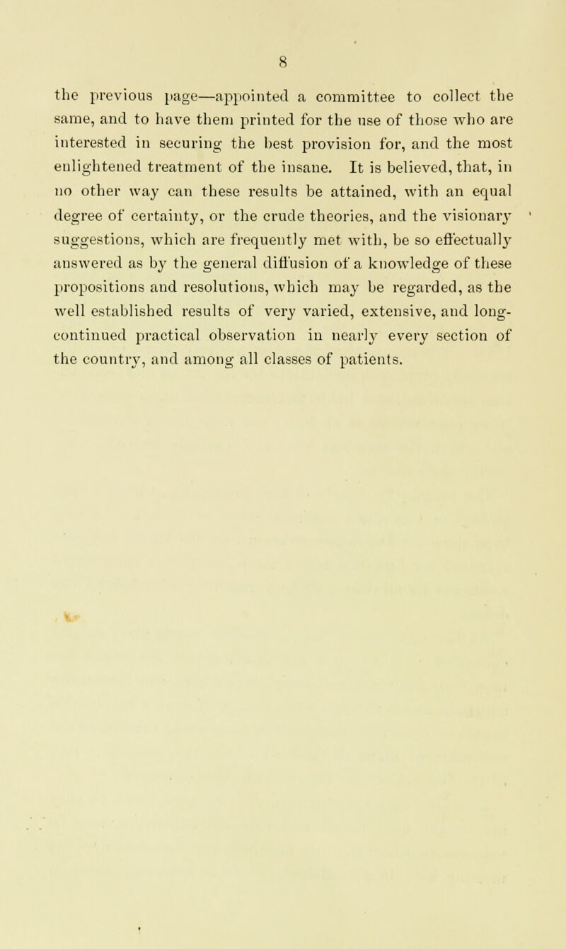 the previous page—appointed a committee to collect the same, and to have them printed for the use of those who are interested in securing the hest provision for, and the most enlightened treatment of the insane. It is believed, that, in no other way can these results be attained, with an equal degree of certainty, or the crude theories, and the visionary suggestions, which are frequently met with, be so effectual!}' answered as by the general diffusion of a knowledge of these propositions and resolutions, which may be regarded, as the well established results of very varied, extensive, and long- continued practical observation iii nearly every section of the country, and among all classes of patients.