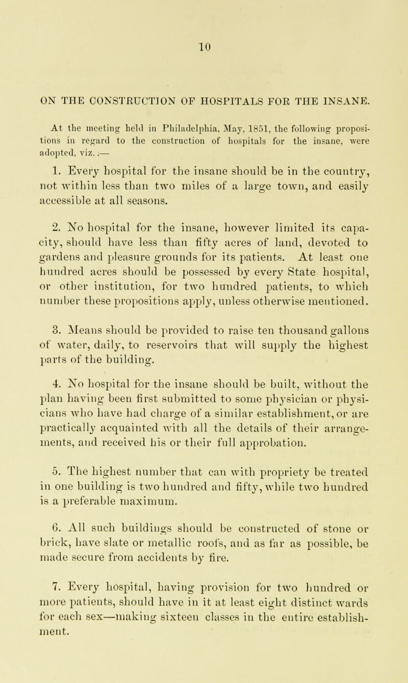 ON THE CONSTRUCTION OF HOSPITALS FOR THE INSANE. At the meeting helil in Philadelphia, May, 1851, the following proposi- tions in regard to the construction of hospitals for the insane, were adopted, viz.;— 1. Every hospital for the insane should be in the country, not within less than two miles of a large town, and easily accessible at all seasons. 2. No hospital for the insane, however limited its capa- city, should have less than fifty acres of land, devoted to gardens and pleasure grounds for its patients. At least one hundred acres should be possessed by every State hospital, or other institution, for two hundred patients, to which number these propositions apply, unless otherwise mentioned. 3. Means should be provided to raise ten thousand gallons of water, daily, to reservoirs that will supply the highest parts of the building. 4. No hospital for the insane should be built, without the plan having been first submitted to some physician or physi- cians who have had charge of a similar establishment, or are practically acquainted with all the details of their arrange- ments, and received his or their full approbation. 5. The highest number that can with propriety be treated in one building is two hundred and fifty, while two hundred is a preferable maximum. 6. All such buildings should be constructed of stone or brick, have slate or metallic roofs, and as far as possible, be made secure from accidents by fire. 7. Every hospital, having provision for two hundred or more patients, should have in it at least eight distinct wards for each sex—making sixteen classes in the entire establish- ment.