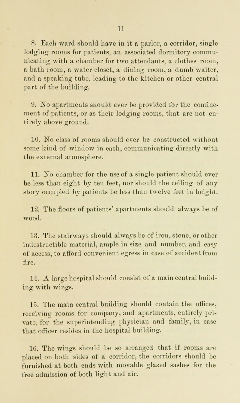 8. Each ward should have in it a parlor, a corridor, single lodging rooms for patients, an associated dormitory commu- nicating with a chamber for two attendants, a clothes room, a bath room, a water closet, a dining room, a dumb waiter, and a speaking tube, leading to the kitchen or other central part of the building. 9. No apartments should ever be provided for the confine- ment of patients, or as their lodging rooms, that are not en- tirely above ground. 10. No class of rooms should ever be constructed without some kind of window in each, communicating directly with the external atmosphere. 11. No cbamber for the use of a single patient should ever be less than eight by ten feet, nor should the ceiling of any story occupied by patients be less than twelve feet in height. 12. The floors of patients' apartments should always be of wood. 13. The stairways should always be of iron, stone, or other indestructible material, ample in size and number, and easy of access, to aftbrd convenient egress in case of accident from fire. 14. A large hospital should consist of a main central build- ing with wings. 15. The main central building should contain the offices, receiving rooms for company, and apartments, entirely pri- vate, for the superintending physician and family, in case that officer resides in the hospital building. 16. The wings should be so arranged that if rooms are placed on both sides of a corridor, the corridors should be furnished at both ends with movable glazed sashes for the free admission of both light and air.
