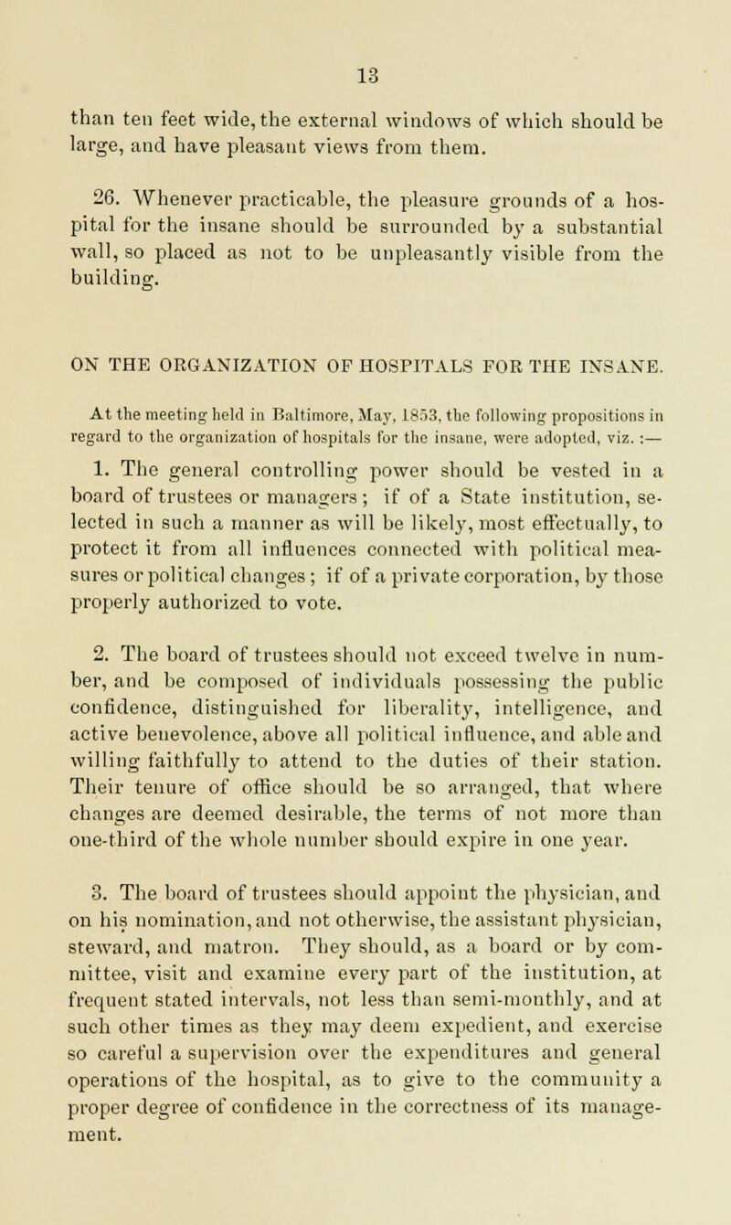 than ten feet wide, the external windows of which should be large, and have pleasant views from them. 26. Whenever practicable, the pleasure grounds of a hos- pital for the insane should be surrounded by a substantial wall, so placed as not to be unpleasantly visible from the building. ON THE ORGANIZATION OP HOSPITALS FOR THE INSANE. At the meeting held in Baltimore, May, 1853, the following propositions in regard to the organization of hospitals for the insane, were adopted, viz. :— 1. The general controlling power should be vested in a board of trustees or managers; if of a State institution, se- lected in such a manner as will be likely, most effectual]}', to protect it from all influences connected with political mea- sures or political changes; if of a private corporation, by those properly authorized to vote. 2. The board of trustees should not exceed twelve in num- ber, and be composed of individuals possessing the public confidence, distinguished for liberality, intelligence, and active benevolence, above all political influence, and able and willing faithfully to attend to the duties of their station. Their tenure of office should be so arranged, that where changes are deemed desirable, the terms of not more than one-third of the whole number should expire in one year. 3. The board of trustees should appoint the physician, and on his nomination, and not otherwise, the assistant physician, steward, and matron. They should, as a board or by com- mittee, visit and examine every part of the institution, at frequent stated intervals, not less than semi-monthly, and at such other times as they may deem expedient, and exercise so careful a supervision over the expenditures and general operations of the hospital, as to give to the community a proper degree of confidence in the correctness of its manage- ment.