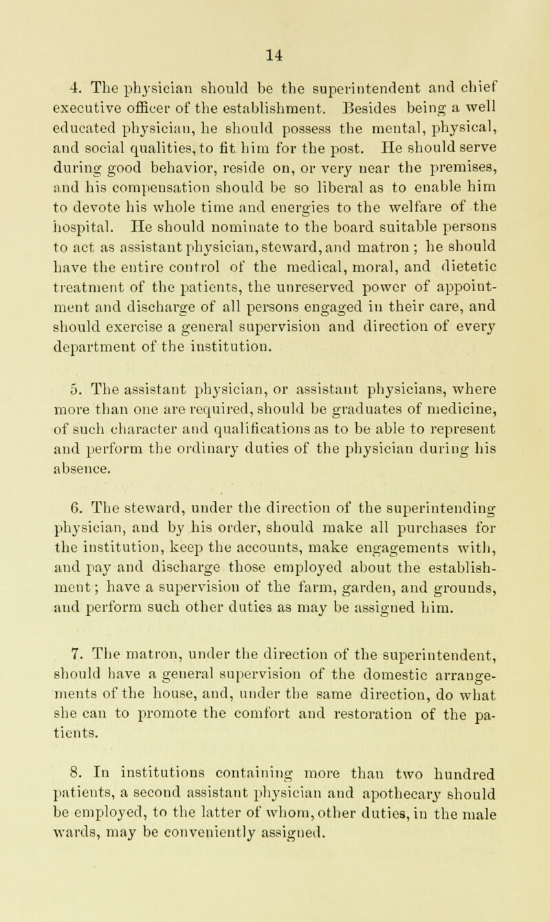 4. The physician should be the superintendent and chief executive officer of the establishment. Besides being a well educated physician, he should possess the mental, physical, and social qualities, to fit him for the post. He should serve during good behavior, reside on, or very near the premises, and his compensation should be so liberal as to enable him to devote his whole time and energies to the welfare of the hospital. He should nominate to the board suitable persons to act as assistant physician, steward, and matron ; he should have the entire control of the medical, moral, and dietetic treatment of the patients, the unreserved power of appoint- ment and discharge of all persons engaged in their care, and should exercise a general supervision and direction of every department of the institution. 5. The assistant physician, or assistant physicians, where more than one are required, should be graduates of medicine, of such character and qualifications as to be able to represent and perform the ordinary duties of the physician during his absence. 6. The steward, under the direction of the superintending physician, and by his order, should make all purchases for the institution, keep the accounts, make engagements with, and pay and discharge those employed about the establish- ment; have a supervision of the farm, garden, and grounds, and perform such other duties as may be assigned him. 7. The matron, under the direction of the superintendent, should have a general supervision of the domestic arrange- ments of the house, and, under the same direction, do what she can to promote the comfort and restoration of the pa- tients. 8. In institutions containing more than two hundred patients, a second assistant physician and apothecary should be employed, to the latter of whom, other duties, in the male wards, may be conveniently assigned.