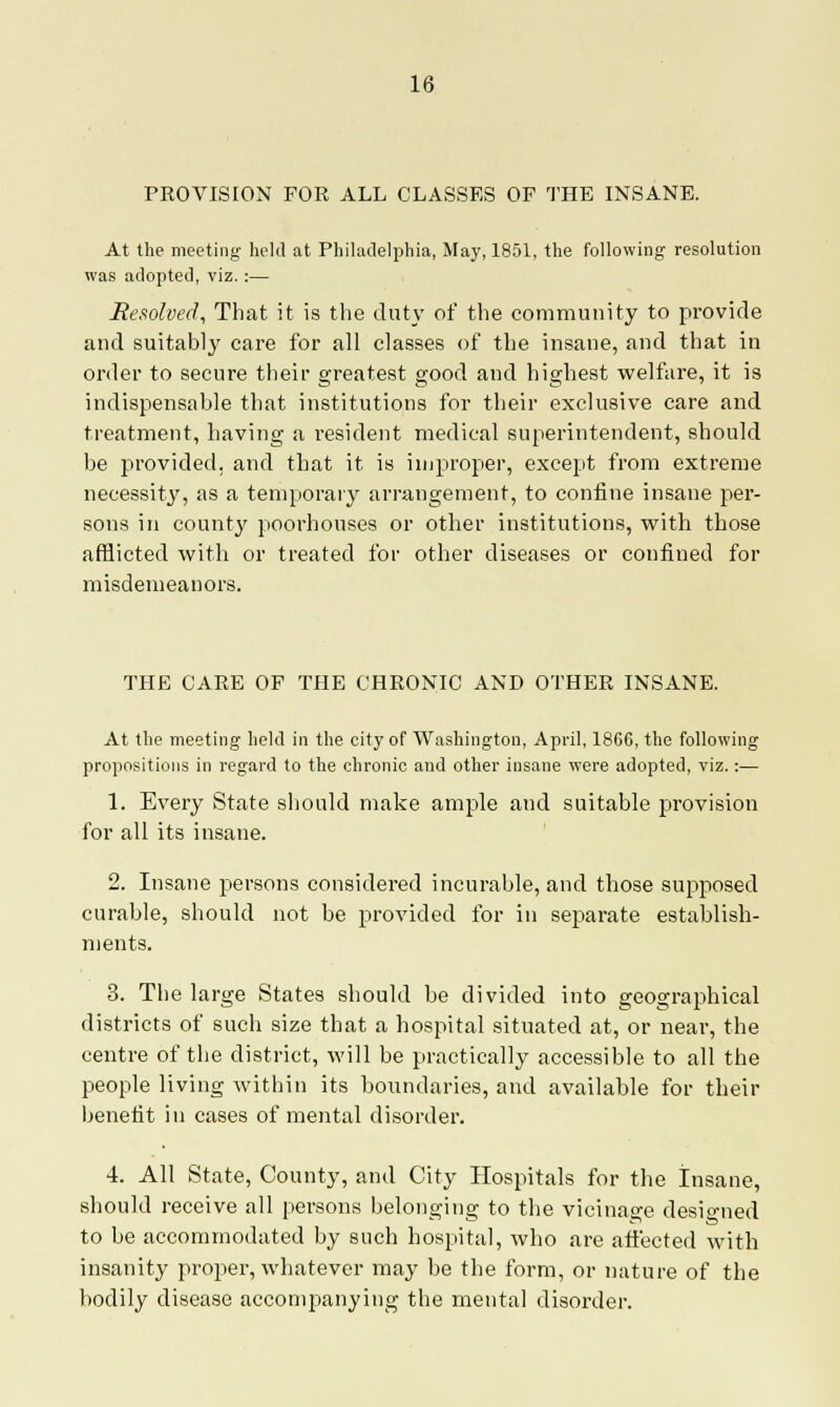 PROVISION FOR ALL CLASSES OF THE INSANE. At the meeting held at Philadelphia, May, 1851, the following resolution was adopted, viz. :— Resolved, That it is the duty of the community to provide and suitably care for all classes of the insane, and that in order to secure their greatest good and highest welfare, it is indispensable that institutions for their exclusive care and treatment, having a resident medical superintendent, should be provided, and that it is improper, except from extreme necessity, as a temporary arrangement, to confine insane per- sons in county poorhouses or other institutions, with those afflicted with or treated for other diseases or confined for misdemeanors. THE CARE OF THE CHRONIC AND OTHER INSANE. At the meeting held in the city of Washington, April, 18G6, the following propositions in regard to the chronic and other insane were adopted, viz.:— 1. Every State should make ample and suitable provision for all its insane. 2. Insane persons considered incurable, and those supposed curable, should not be provided for in separate establish- ments. 3. The large States should be divided into geographical districts of such size that a hospital situated at, or near, the centre of the district, will be practically accessible to all the people living within its boundaries, and available for their benefit in cases of mental disorder. 4. All State, County, and City Hospitals for the Insane, should receive all persons belonging to the vicinage designed to be accommodated by such hospital, who are affected with insanity proper, whatever may be the form, or nature of the bodily disease accompanying the mental disorder.