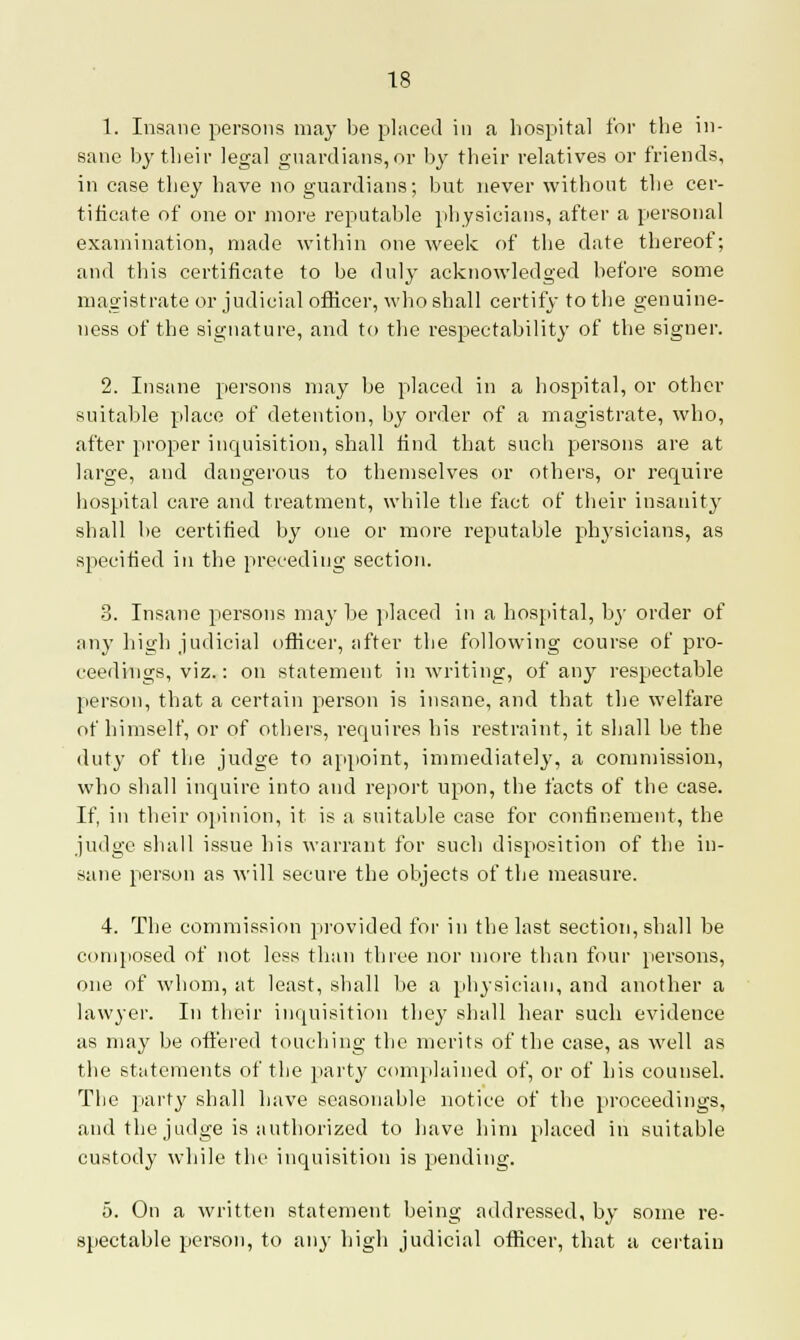 1. Insane persons may be placed in a hospital for the in- sane by their legal guardians,or by their relatives or friends, in case they have no guardians; but never without the cer- tificate of one or more reputable physicians, after a personal examination, made within one week of the date thereof; and this certificate to be duly acknowledged before some magistrate or judicial officer, who shall certify to the genuine- ness of the signature, and to the respectability of the signer. 2. Insane persons may be placed in a hospital, or other suitable place of detention, by order of a magistrate, who, after proper inquisition, shall find that such persons are at large, and dangerous to themselves or others, or require hospital care and treatment, while the fact of their insanity shall be certified by one or more reputable physicians, as specified in the preceding section. 3. Insane persons may he placed in a hospital, by order of any high judicial officer, after the following course of pro- ceedings, viz.: on statement in writing, of any respectable person, that a certain person is insane, and that the welfare of himself, or of others, requires his restraint, it shall be the duty of the judge to appoint, immediately, a commission, who shall inquire into and report upon, the facts of the case. If, in their opinion, it is a suitable case for confinement, the judge shall issue his warrant for such disposition of the in- sane person as will secure the objects of the measure. 4. The commission provided for in the last section, shall be composed of not less than three nor more than four persons, one of whom, at least, shall be a physician, and another a lawyer. In their inquisition they shall hear such evidence as may be offered touching the merits of the case, as well as the statements of the party complained of, or of his counsel. The part}' shall have seasonable notice of the proceedings, and the judge is authorized to have him placed in suitable custody while the inquisition is pending. 5. On a written statement being addressed, by some re- spectable person, to any high judicial officer, that a certain