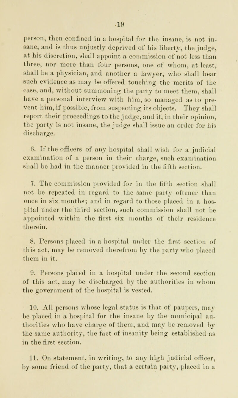 person, then confined in a hospital for the insane, is not in- sane, and is thus unjustly deprived of Ins liberty, the judge, at his discretion, shall appoint a commission of not less than three, nor more than four persons, one of whom, at least, shall be a physician, and another a lawyer, who shall hear such evidence as may be offered touching the merits of the case, and, without summoning the party to meet them, shall have a personal interview with him, so managed as to pre- vent him, if possible, from suspecting its objects. They shall report their proceedings to the judge, and if, in their opinion, the party is not insane, the judge shall issue an order for his discharge. 6. If the officers of any hospital shall wish for a judicial examination of a person in their charge, such examination shall be had in the manner provided in the filth section. 7. The commission provided for in the fifth section shall not be repeated in regard to the same party oftener than once in six months; and in regard to those placed in a hos- pital under the third section, such commission shall not be appointed within the first six months of their residence therein. 8. Persons placed in a hospital under the first section of this act, may be removed therefrom by the part}-who placed them in it. 9. Persons placed in a hospital under the second section of this act, may be discharged by the authorities in whom the government of the hospital is vested. 10. All persons whose legal status is that of paupers, may be placed in a hospital for the insane by the municipal au- thorities who have charge of them, and may be removed by the same authority, the fact of insanity being established as in the first section. 11. On statement, in writing, to any high judicial officer, by some friend of the party, that a certain party, placed in a