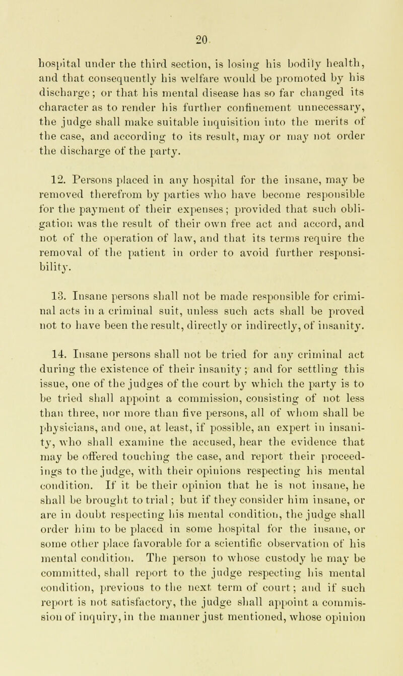 hospital under the third section, is losing his bodily health, and that consequently his welfare would be promoted by his discharge; or that his mental disease lias so far changed its character as to render his further confinement unnecessary, the judge shall make suitable inquisition into the merits of the case, and according to its result, may or may not order the discharge of the party. 12. Persons placed in any hospital for the insane, may be removed therefrom by parties who have become responsible for the payment of their expenses; provided that such obli- gation was the result of their own free act and accord, and not of the operation of law, and that its terms require the removal of the patient in order to avoid further responsi- bility. 13. Insane persons shall not be made responsible for crimi- nal acts in a criminal suit, unless such acts shall be proved not to have been the result, directly or indirectly, of insanity. 14. Insane persons shall not be tried for any criminal act during the existence of their insanity ; and for settling this issue, one of the judges of the court by which the party is to be tried shall appoint a commission, consisting of not less than three, nor more than five persons, all of whom shall be physicians, and one, at least, if possible, an expert in insani- ty, who shall examine the accused, hear the evidence that may be offered touching the case, and report their proceed- ings to the judge, with their opinions respecting his mental condition. If it be their opinion that he is not insane, he shall be brought to trial; but if they consider him insane, or are in doubt respecting his mental condition, the judge shall order him to be placed in some hospital for the insane, or some otber place favorable for a scientific observation of his mental condition. The person to whose custody be may be committed, shall report to the judge respecting his mental condition, previous to the next term of court; and if such report is not satisfactory, the judge shall appoint a commis- sion of inquiry, in the manner just mentioned, whose opinion