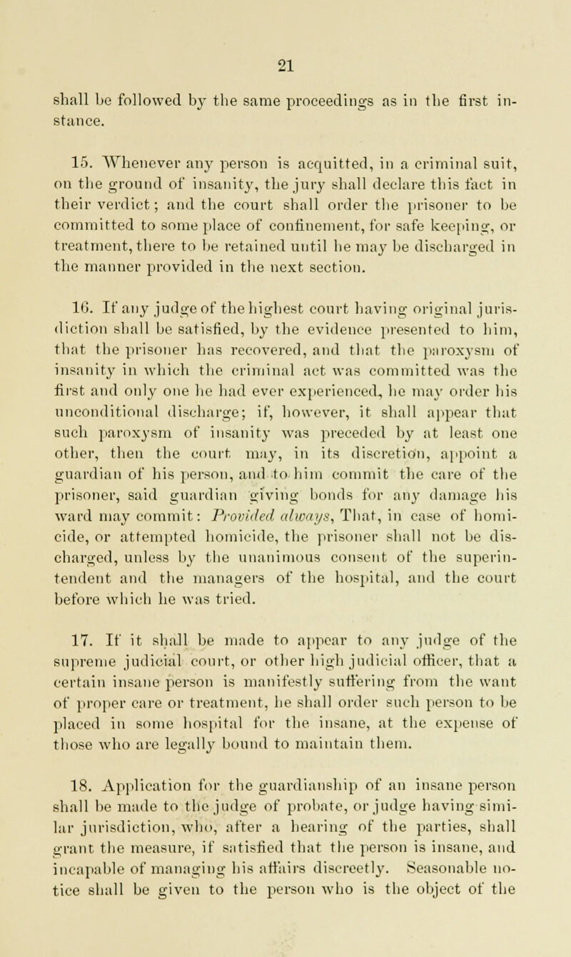 shall be followed by the same proceedings as in the first in- stance. 15. Whenever any person is acquitted, in a criminal suit, on the ground of insanity, the jury shall declare this fact in their verdict; and the court shall order the prisoner to be committed to some place of confinement, for safe keeping, or treatment, there to be retained until he may be discharged in the manner provided in the next section. 16. If any judge of the highest court having original juris- diction shall be satisfied, by the evidence presented to him, that the prisoner has recovered, and that the paroxysm of insanity in which the criminal act was committed was the first and only one he had ever experienced, he may order his unconditional discharge; if, however, it shall appear that such paroxysm of insanity was preceded by at least one other, then the court may, in its discretion, appoint a guardian of his person, and to him commit the care of the prisoner, said guardian giving bonds for any damage his ward may commit: Provided always, That, in case of homi- cide, or attempted homicide, the prisoner shall not be dis- charged, unless by the unanimous consent of the superin- tendent and the managers of the hospital, and the court before which he was tried. 17. If it shall be made to appear to any judge of the supreme judicial court, or other high judicial officer, that a certain insane person is manifestly suffering from the want of proper care or treatment, he shall order such person to be placed in some hospital for the insane, at the expense of those who are legally bound to maintain them. 18. Application for the guardianship of an insane person shall be made to the judge of probate, or judge having simi- lar jurisdiction, who, after a hearing of the parties, shall 2,-rant the measure, if satisfied that the person is insane, and incapable of managing his affairs discreetly. Seasonable no- tice shall be given to the person who is the object of the