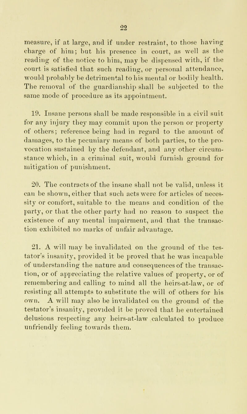 measure, if at large, and if under restraint, to those having charge of him; hut his presence in court, as well as the reading of the notice to him, may he dispensed with, if the court is satisfied that such reading, or personal attendance, would probahly he detrimental to his mental or bodily health. The removal of the guardianship shall be subjected to the same mode of procedure as its appointment. 19. Insane persons shall be made responsible in a civil suit for any injury they may commit upon the person or property of others; reference being had in regard to the amount of damages, to the pecuniary means of both parties, to the pro- vocation sustained by the defendant, and any other circum- stance which, in a criminal suit, would furnish ground for mitigation of punishment. 20. The contracts of the insane shall not be valid, uidess it can be shown, either that such acts were for articles of neces- sity or comfort, suitable to the means and condition of the party, or that the other party had no reason to suspect the existence of any mental impairment, and that the transac- tion exhibited no marks of unfair advantage. 21. A will may be invalidated on the ground of the tes- tator's insanity, provided it be proved that he was incapable of understanding the nature and consequences of the transac- tion, or of appreciating the relative values of property, or of remembering and calling to mind all the heirs-at-law, or of resisting all attempts to substitute the will of others for his own. A will may also be invalidated on the ground of the testator's insanity, provided it be proved that he entertained delusions respecting any heirs-at-law calculated to produce unfriendly feeling towards them.