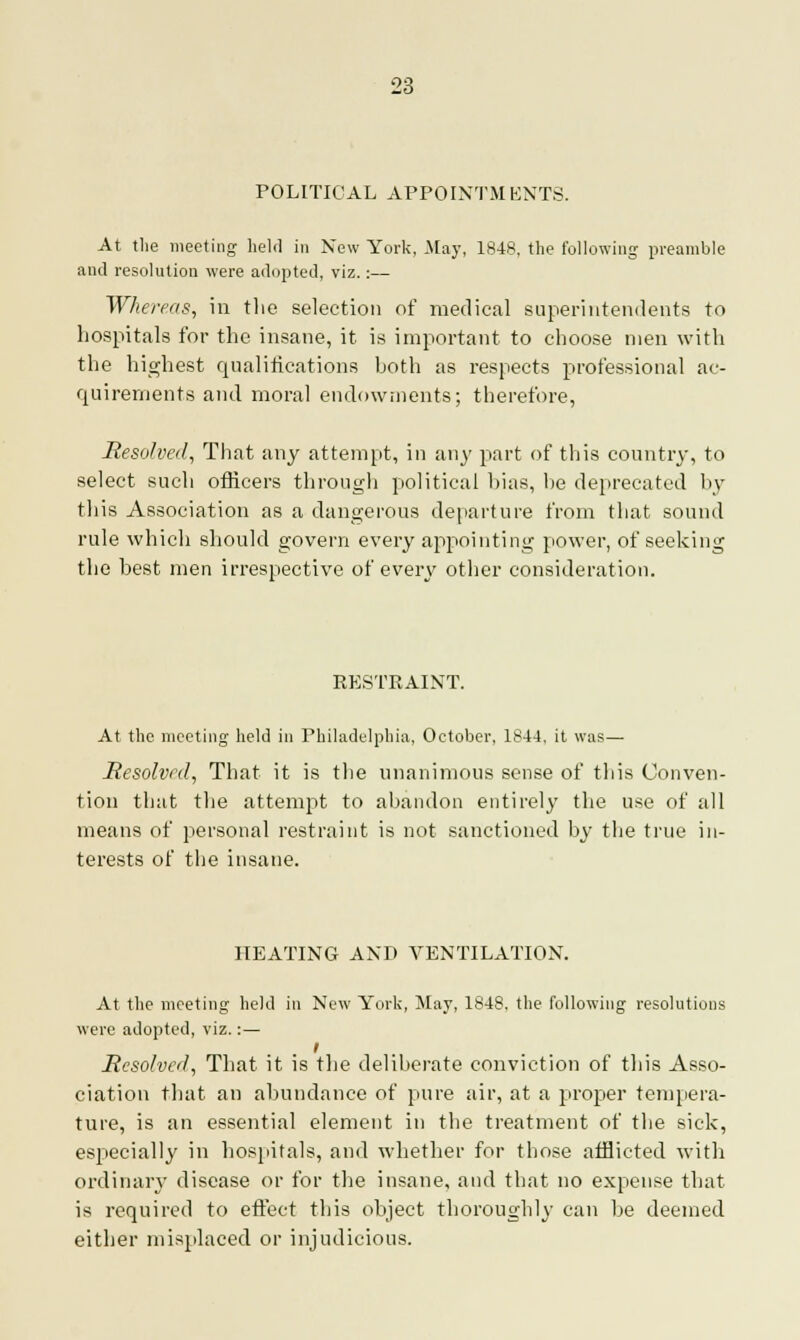 POLITICAL APPOINTMENTS. At the meeting held in New York, May, 1848, the following preamble and resolution were adopted, viz.:— Whereas, in the selection of medical superintendents to hospitals for the insane, it is important to choose men with the highest qualifications both as respects professional ac- quirements and moral endowments; therefore, Resolved, That any attempt, in any part of this country, to select such officers through political bias, be deprecated by this Association as a dangerous departure from that sound rule which should govern every appointing power, of seeking the best men irrespective of every other consideration. RESTRAINT. At the meeting held in Philadelphia, October, 1844. it was— Resolved, That it is the unanimous sense of this Conven- tion that the attempt to abandon entirely the use of all means of personal restraint is not sanctioned by the true in- terests of the insane. HEATING AND VENTILATION. At the meeting held in New York, May, 1848, the following resolutions were adopted, viz.:— i Resolved, That it is the deliberate conviction of this Asso- ciation that an abundance of pure air, at a proper tempera- ture, is an essential element in the treatment of the sick, especially in hospitals, and whether for those afflicted with ordinary disease or for the insane, and that no expense that is required to effect this object thoroughly can be deemed either misplaced or injudicious.