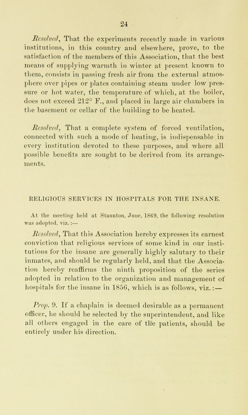 Resolved, That the experiments recently made in various institutions, in this country and elsewhere, prove, to the satisfaction of the members of this Association, that the best means of supplying warmth in winter at present known to them, consists in passing fresh air from the external atmos- phere over pipes or plates containing steam under low pres- sure or hot water, the temperature of which, at the boiler, does not exceed 212° F., and placed in large air chambers in the basement or cellar of the building to be heated. Resolved, That a complete system of forced ventilation, connected with such a mode of heating, is indispensable in every institution devoted to these purposes, and where all possible benefits are sought to be derived from its arrange- ments. RELIGIOUS SERVICES IN HOSPITALS FOR THE INSANE. At the meeting held at Staunton, June, 1869, the following resolution was adopted, viz.:— Resolved, That this Association hereby expresses its earnest conviction that religious services of some kind in our insti- tutions for the insane are generally highly salutary to their inmates, and should be regularly held, and that the Associa- tion hereby reaffirms the ninth proposition of the series adopted in relation to the organization and management of hospitals for the insane in 1856, which is as follows, viz.: — Prop. 9. If a chaplain is deemed desirable as a permanent officer, he should be selected by the superintendent, and like all others engaged in the care of the patients, should be entirely under his direction.