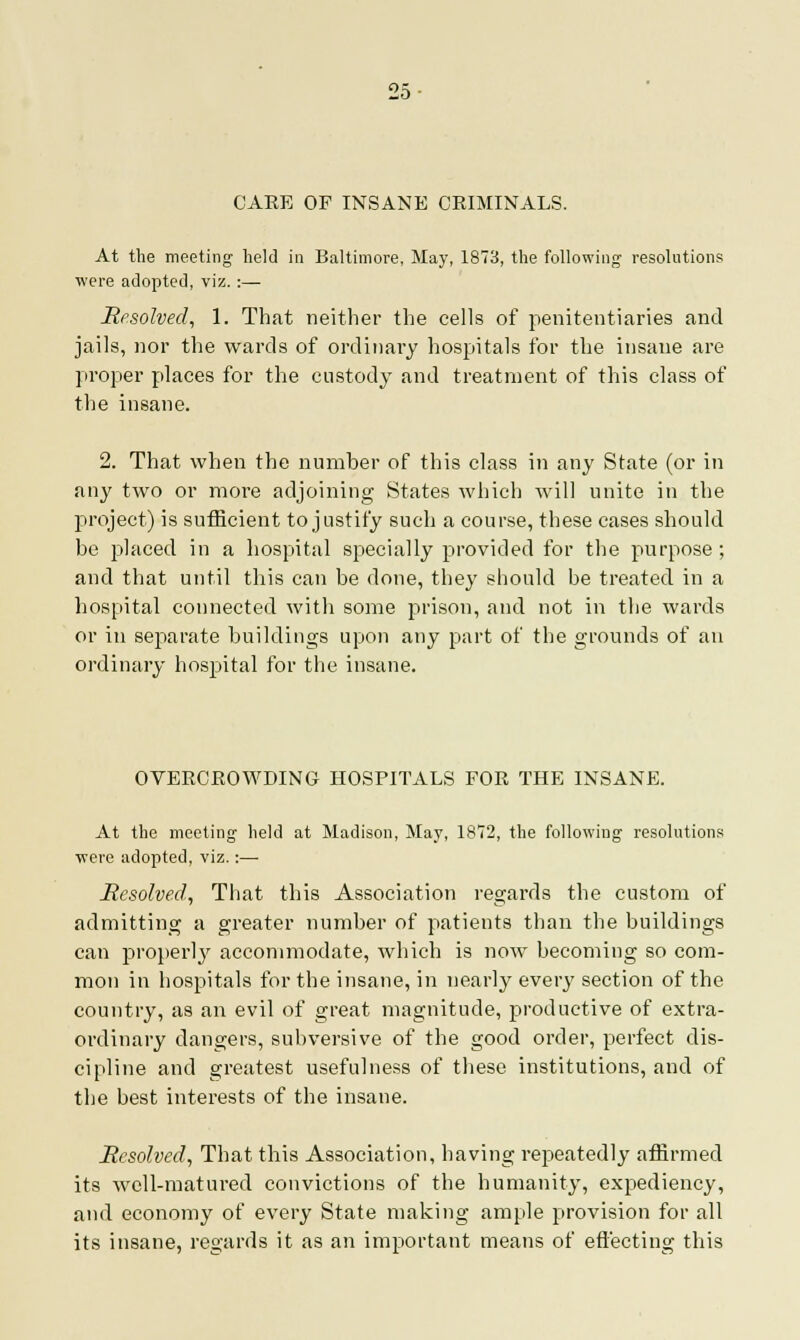 Ho • CARE OF INSANE CRIMINALS. At the meeting held in Baltimore, May, 1873, the following resolutions were adopted, viz. :— Resolved, 1. That neither the cells of penitentiaries and jails, nor the wards of ordinary hospitals for the insane are proper places for the custody and treatment of this class of the insane. 2. That when the number of this class in any State (or in any two or more adjoining States which will unite in the project) is sufficient to justify such a course, these cases should he placed in a hospital specially provided for the purpose ; and that until this can be done, they should be treated in a hospital connected with some prison, and not in the wards or in separate buildings upon any part of the grounds of an ordinary hospital for the insane. OVERCROWDING HOSPITALS FOR THE INSANE. At the meeting held at Madison, May, 1872, the following resolutions ■were adopted, viz.:— Resolved, That this Association regards the custom of admitting a greater number of patients than the buildings can properly accommodate, which is now becoming so com- mon in hospitals for the insane, in nearly every section of the country, as an evil of great magnitude, productive of extra- ordinary dangers, subversive of the good order, perfect dis- cipline and greatest usefulness of these institutions, and of the best interests of the insane. Resolved, That this Association, having repeatedly affirmed its well-matured convictions of the humanity, expediency, and economy of every State making ample provision for all its insane, regards it as an important means of effecting this