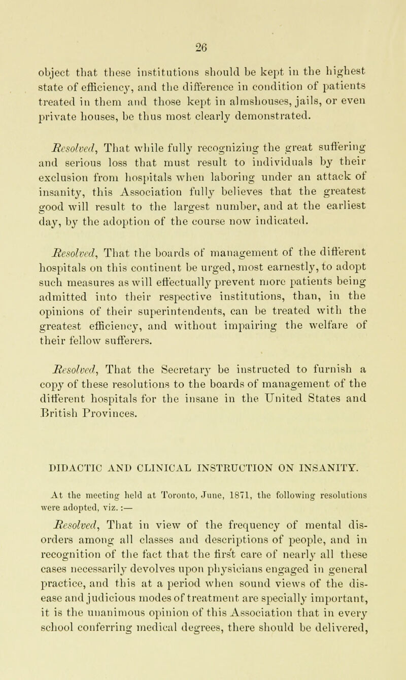 object that these institutions should be kept in the highest state of efficiency, and the difference in condition of patients treated in them and those kept in almshouses, jails, or even private houses, be thus most clearly demonstrated. Resolved, That while fully recognizing the great suffering and serious loss that must result to individuals by their exclusion from hospitals when laboring under an attack of insanity, this Association fully believes that the greatest good will result to the largest number, and at the earliest day, by the adoption of the course now indicated. Resolved, That the boards of management of the different hospitals on this continent be urged, most earnestly, to adopt such measures as will effectually prevent more patients being admitted into their respective institutions, than, in the opinions of their superintendents, can be treated with the greatest efficiency, and without impairing the welfare of their fellow sufferers. Resolved, That the Secretary be instructed to furnish a copy of these resolutions to the boards of management of the different hospitals for the insane in the United States and British Provinces. DIDACTIC AND CLINICAL INSTRUCTION ON INSANITY. At the meeting held at Toronto, June, 1871, the following resolutions were adopted, viz.:— Resolved, That in view of the frequency of mental dis- orders among all classes and descriptions of people, and in recognition of the fact that the nrs't care of nearly all these cases necessarily devolves upon physicians engaged in general practice, and this at a period when sound views of the dis- ease and judicious modes of treatment are specially important, it is the unanimous opinion of this Association that in every school conferring medical degrees, there should be delivered,