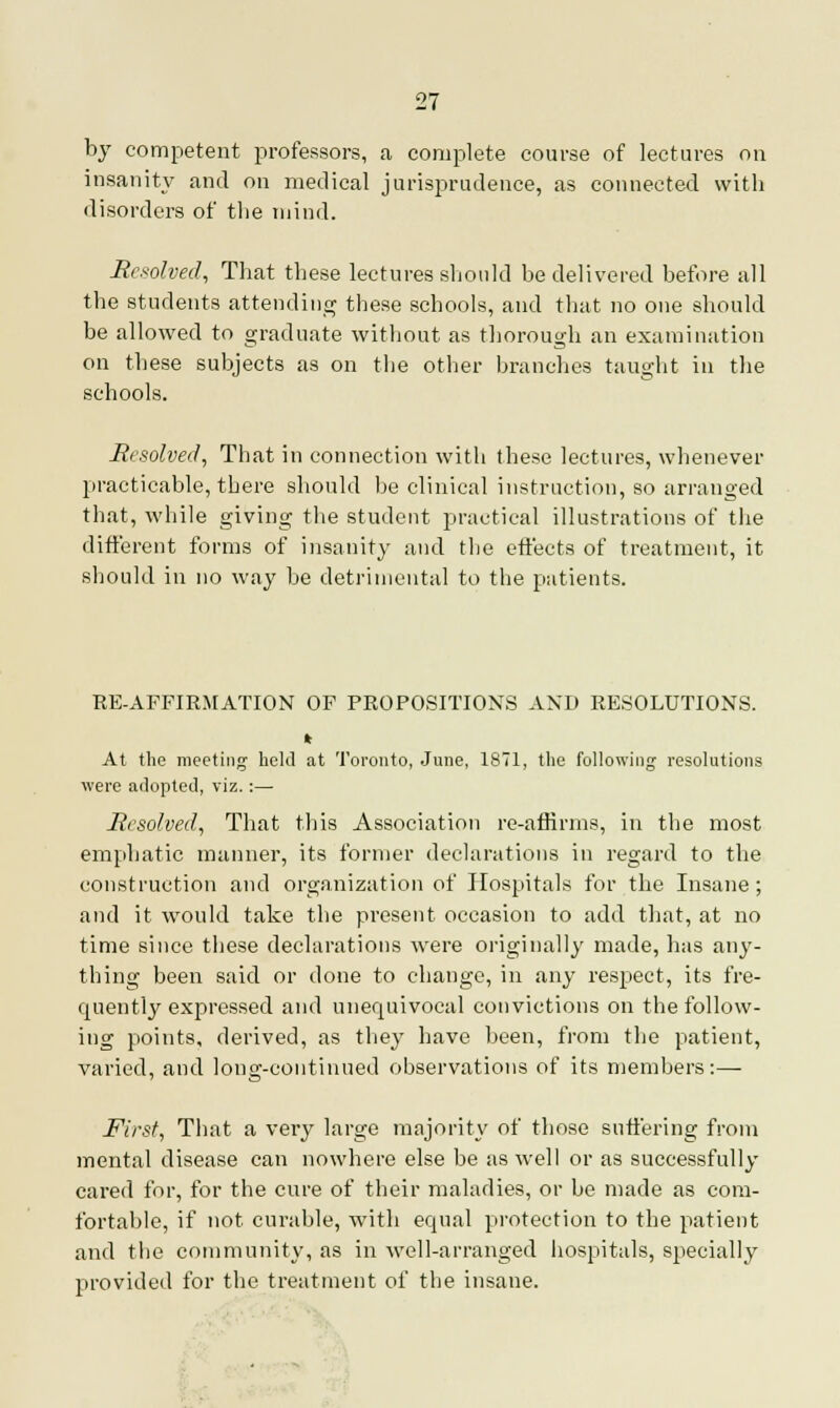 by competent professors, a complete course of lectures on insanity and on medical jurisprudence, as connected with disorders of the mind. Resolved, That these lectures should be delivered before all the students attending these schools, and that no one should be allowed to graduate without as thorough an examination on these subjects as on the other branches taught in the schools. Resolved, That in connection with these lectures, whenever practicable, there should be clinical instruction, so arranged that, while giving the student practical illustrations of the different forms of insanity and the effects of treatment, it should in no way be detrimental to the patients. RE-AFFIRMATION OF PROPOSITIONS AND RESOLUTIONS. * At the meeting held at Toronto, June, 1871, the following resolutions were adopted, viz.:— Resolved, That this Association re-affirms, in the most emphatic manner, its former declarations in regard to the construction and organization of Hospitals for the Insane; and it would take the present occasion to add that, at no time since these declarations were originally made, has any- thing been said or done to change, in any respect, its fre- quently expressed and unequivocal convictions on the follow- ing points, derived, as they have been, from the patient, varied, and long-continued observations of its members:— First, That a very large majority of those suffering from mental disease can nowhere else be as well or as successfully cared for, for the cure of their maladies, or be made as com- fortable, if not curable, with equal protection to the patient and the community, as in well-arranged hospitals, specially provided for the treatment of the insane.