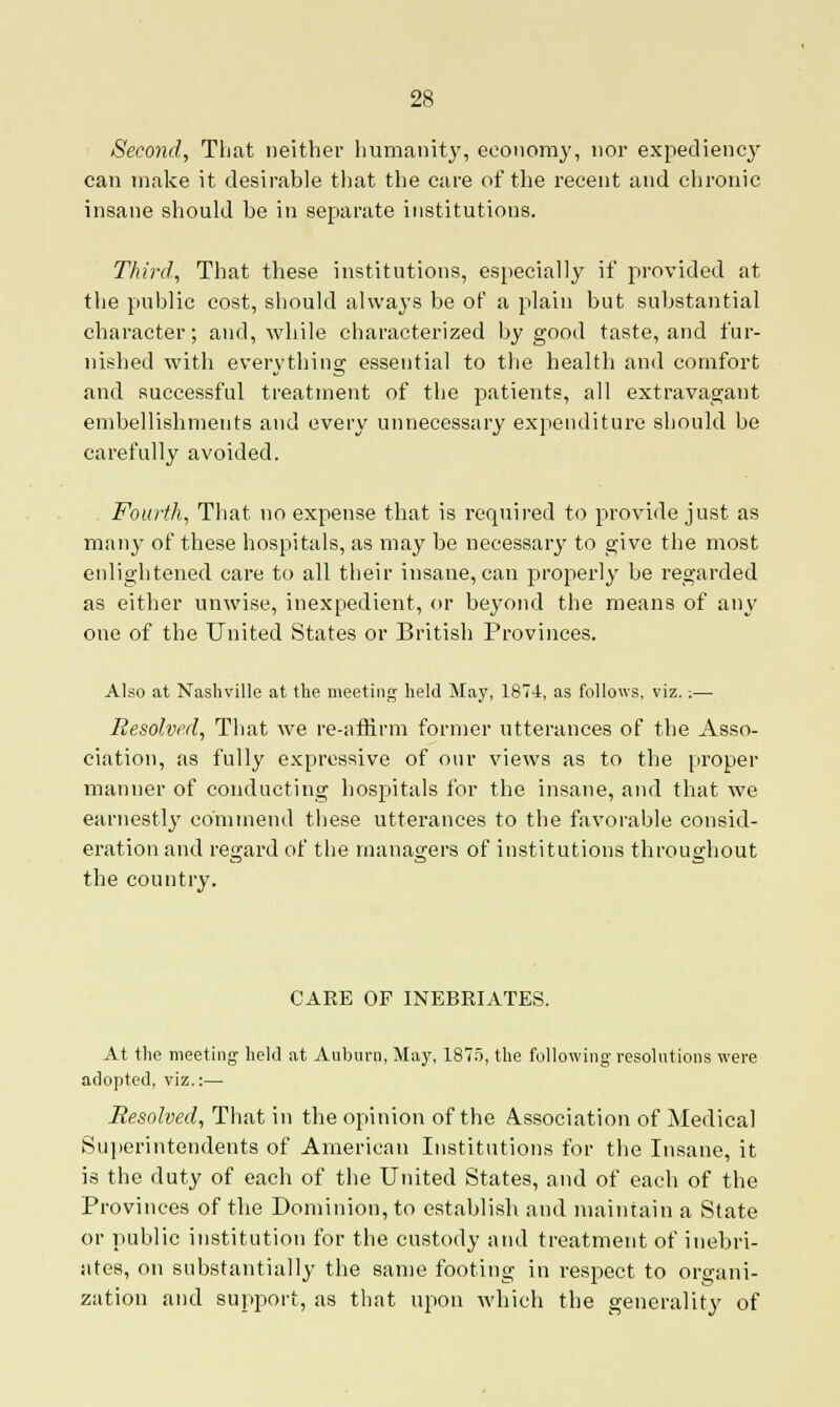 Second, That neither humanity, economy, nor expediency can make it desirable that the care of the recent and chronic insane should be in separate institutions. Third, That these institutions, especially if provided at the public cost, should always be of a plain but substantial character; and, while characterized by good taste, and fur- nished with everything essential to the health and comfort and successful treatment of the patients, all extravagant embellishments and every unnecessary expenditure should be carefully avoided. Fourth, That no expense that is required to provide just as many of these hospitals, as may be necessary to give the most enlightened care to all their insane, can properly be regarded as either unwise, inexpedient, or beyond the means of any one of the United States or British Provinces. Also at Nashville at the meeting held May, 187-4, as follows, viz.;— Resolved, That we re-affirm former utterances of the Asso- ciation, as fully expressive of our views as to the proper manner of conducting hospitals for the insane, and that we earnestly commend these utterances to the favorable consid- eration and regard of the managers of institutions throughout the country. CARE OF INEBRIATES. At the meeting held at Auburn, May, 1875, the following resolutions were adopted, viz.:— Resolved, That in the opinion of the Association of Medical Superintendents of American Institutions for the Insane, it is the duty of each of the United States, and of each of the Provinces of the Dominion, to establish and maintain a State or public institution for the custody and treatment of inebri- ates, on substantially the same footing in respect to organi- zation and support, as that upon which the generality of