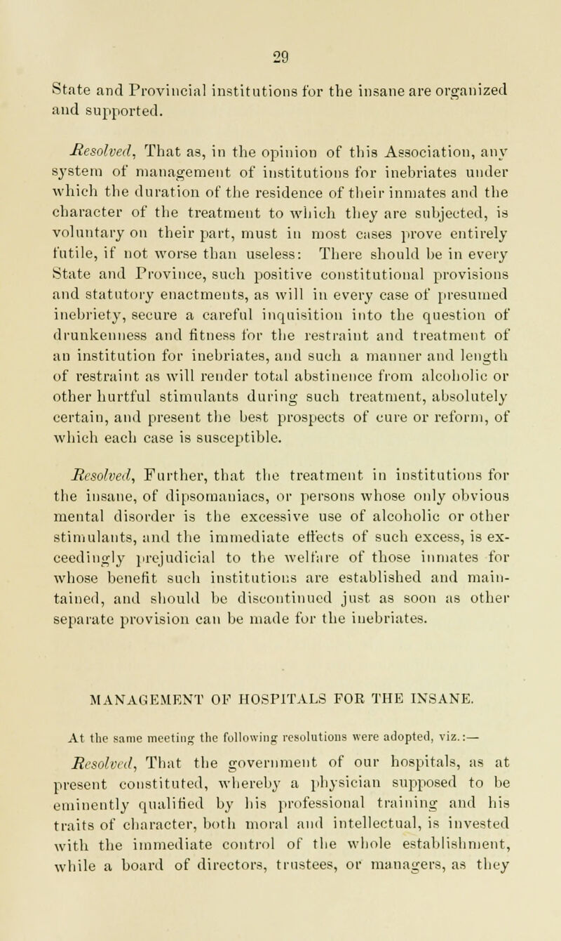 State and Provincial institutions for the insane are organized and supported. Resolved. That as, in the opinion of this Association, any system of management of institutions for inebriates under which the duration of the residence of their inmates and the character of the treatment to which they are subjected, is voluntary on their part, must in most cases prove entirely futile, if not worse than useless: Tbere should be in every State and Province, such positive constitutional provisions and statutory enactments, as will in every case of presumed inebriety, secure a careful inquisition into the question of drunkenness and fitness for the restraint and treatment of an institution for inebriates, and such a manner and length of restraint as will render total abstinence from alcoholic or other hurtful stimulants during such treatment, absolutely certain, and present the best prospects of cure or reform, of which each case is susceptible. Resolved, Further, that the treatment in institutions for the insane, of dipsomaniacs, or persons whose only obvious mental disorder is the excessive use of alcoholic or other stimulants, and the immediate effects of such excess, is ex- ceedingly prejudicial to the welfare of those inmates for whose benefit such institutions are established and main- tained, and should be discontinued just as soon as other separate provision can be made for the inebriates. MANAGEMENT OE HOSPITALS FOR THE INSANE. At the same meeting the following resolutions were adopted, viz.:— Resolved, That the government of our hospitals, as at present constituted, whereby a physician supposed to be eminently qualified by his professional training and his traits of character, both moral and intellectual, is invested with the immediate control of the whole establishment, while a board of directors, trustees, or managers, as they