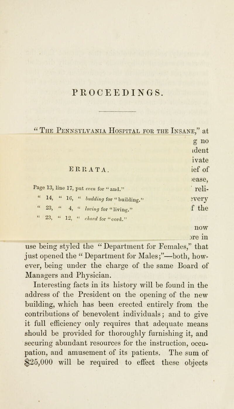  The Pennsylvania Hospital for the Insane, at g no ident ivate ERRATA. ief of lease, Page 13, line 17, put even for  and. ' reli-  14,  16,  budding for building. JVery  23,  4,  loving for living. f the  23,  12,  chord for cord. now )re in use being styled the  Department for Females, that just opened the  Department for Males;—both, how- ever, being under the charge of the same Board of Managers and Physician. Interesting facts in its history will be found in the address of the President on the opening of the new building, which has been erected entirely from the contributions of benevolent individuals; and to give it full efficiency only requires that adequate means should be provided for thoroughly furnishing it, and securing abundant resources for the instruction, occu- pation, and amusement of its patients. The sum of $25,000 will be required to effect these objects