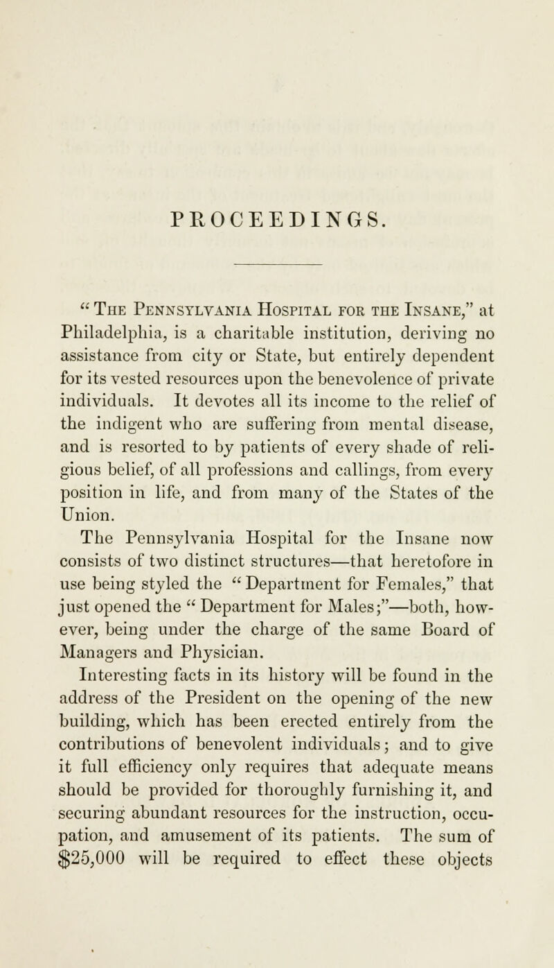  The Pennsylvania Hospital for the Insane, at Philadelphia, is a charitable institution, deriving no assistance from city or State, but entirely dependent for its vested resources upon the benevolence of private individuals. It devotes all its income to the relief of the indigent who are suffering from mental disease, and is resorted to by patients of every shade of reli- gious belief, of all professions and callings, from every position in life, and from many of the States of the Union. The Pennsylvania Hospital for the Insane now consists of two distinct structures—that heretofore in use being styled the  Department for Females, that just opened the  Department for Males;—both, how- ever, being under the charge of the same Board of Managers and Physician. Interesting facts in its history will be found in the address of the President on the opening of the new building, which has been erected entirely from the contributions of benevolent individuals; and to give it full efficiency only requires that adequate means should be provided for thoroughly furnishing it, and securing abundant resources for the instruction, occu- pation, and amusement of its patients. The sum of $25,000 will be required to effect these objects