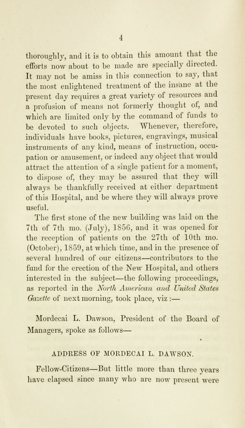 thoroughly, and it is to obtain this amount that the efforts now about to be made are specially directed. It may not be amiss in this connection to say, that the most enlightened treatment of the insane at the present day recpuires a great variety of resources and a profusion of means not formerly thought of, and which are limited only by the command of funds to be devoted to such objects. Whenever, therefore, individuals have books, pictures, engravings, musical instruments of any kind, means of instruction, occu- pation or amusement, or indeed any object that would attract the attention of a single patient for a moment, to dispose of, they may be assured that they will always be thankfully received at either department of this Hospital, and be where they will always prove useful. The first stone of the new building was laid on the 7th of 7th mo. (July), 1S5G, and it was opened for the reception of patients on the 27th of 10th mo. (October), 1859, at which time, and in the presence of several hundred of our citizens—contributors to the fund for the erection of the New Hospital, and others interested in the subject—the following proceedings, as reported in the North American and United States Gazette of next morning, took place, viz :— Mordecai L. Dawson, President of the Board of Managers, spoke as follows— ADDRESS OP MORDECAI L. DAWSON. Fellow-Citizens—But little more than three years have elapsed since many who are now present were