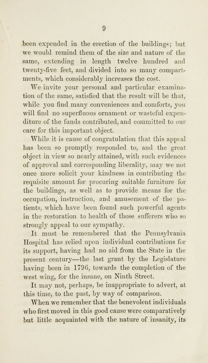 been expended in the erection of the buildings; but we would remind them of the size and nature of the same, extending in length twelve hundred and twenty-five feet, and divided into so many compart- ments, which considerably increases the cost. We invite your personal and particular examina- tion of the same, satisfied that the result will be that, while you find many conveniences and comforts, you will find no superfluous ornament or wasteful expen- diture of the funds contributed, and committed to our care for this important object. While it is cause of congratulation that this appeal has been so promptly responded to, and the great object in view so nearly attained, with such evidences of approval and corresponding liberality, may we not once more solicit your kindness in contributing the requisite amount for procuring suitable furniture for the buildings, as well as to provide means for the occupation, instruction, and amusement of the pa- tients, which have been found such powerful agents in the restoration to health of those sufferers who so strongly appeal to our sympathy. It must be remembered that the Pennsylvania Hospital has relied upon individual contributions for its support, having had no aid from the State in the present century—the last grant by the Legislature having been in 1796, towards the completion of the west wing, for the insane, on Ninth Street. It may not, perhaps, be inappropriate to advert, at this time, to the past, by way of comparison. When we remember that the benevolent individuals who first moved in this good cause were comparatively but little acquainted with the nature of insanity, its