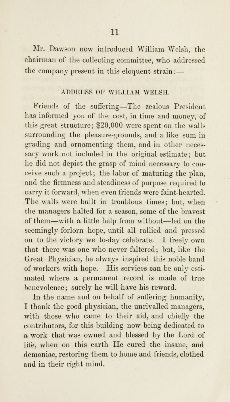 Mr. Dawson now introduced William Welsh, the chairman of the collecting committee, who addressed the company present in this eloquent strain:— ADDRESS OF WILLIAM WELSH. Friends of the suffering—The zealous President has informed you of the cost, in time and money, of this great structure; $20,000 were spent on the walls surrounding the pleasure-grounds, and a like sum in grading and ornamenting them, and in other neces- sary work not included in the original estimate; but he did not depict the grasp of mind necessary to con- ceive such a project; the labor of maturing the plan, and the firmness and steadiness of purpose required to carry it forward, when even friends were faint-hearted. The walls were built in troublous times; but, when the managers halted for a season, some of the bravest of them—with a little help from without—led on the seemingly forlorn hope, until all rallied and pressed on to the victory we to-day celebrate. I freely own that there was one who never faltered; but, like the Great Physician, he always inspired this noble band of workers with hope. His services can be only esti- mated where a permanent record is made of true benevolence; surely he will have his reward. In the name and on behalf of suffering humanity, I thank the good physician, the unrivalled managers, with those who came to their aid, and chiefly the contributors, for this building now being dedicated to a work that was owned and blessed by the Lord of life, when on this earth He cured the insane, and demoniac, restoring them to home and friends, clothed and in their right mind.