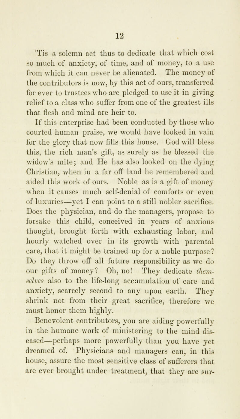 Tis a solemn act thus to dedicate that which cost so much of anxiety, of time, and of money, to a use from which it can never be alienated. The money of the contributors is now, by this act of ours, transferred for ever to trustees who are pledged to use it in giving relief to a class who suffer from one of the greatest ills that flesh and mind are heir to. If this enterprise had been conducted by those who courted human praise, we would have looked in vain for the glory that now fills this house. God will bless this, the rich man's gift, as surely as he blessed the widow's mite; and He has also looked on the dying Christian, when in a far off land he remembered and aided this work of ours. Noble as is a gift of money when it causes much self-denial of comforts or even of luxuries—yet I can point to a still nobler sacrifice. Does the physician, and do the managers, propose to forsake this child, conceived in years of anxious thought, brought forth with exhausting labor, and hourly watched over in its growth with parental care, that it might be trained up for a noble purpose ? Do they throw off all future responsibility as we do our gifts of money? Oh, no! They dedicate them- selves also to the life-long accumulation of care and anxiety, scarcely second to any upon earth. They shrink not from their great sacrifice, therefore we must honor them highly. Benevolent contributors, you are aiding powerfully in the humane work of ministering to the mind dis- eased—perhaps more powerfully than you have yet dreamed of. Physicians and managers can, in this house, assure the most sensitive class of sufferers that are ever brought under treatment, that they are sur-
