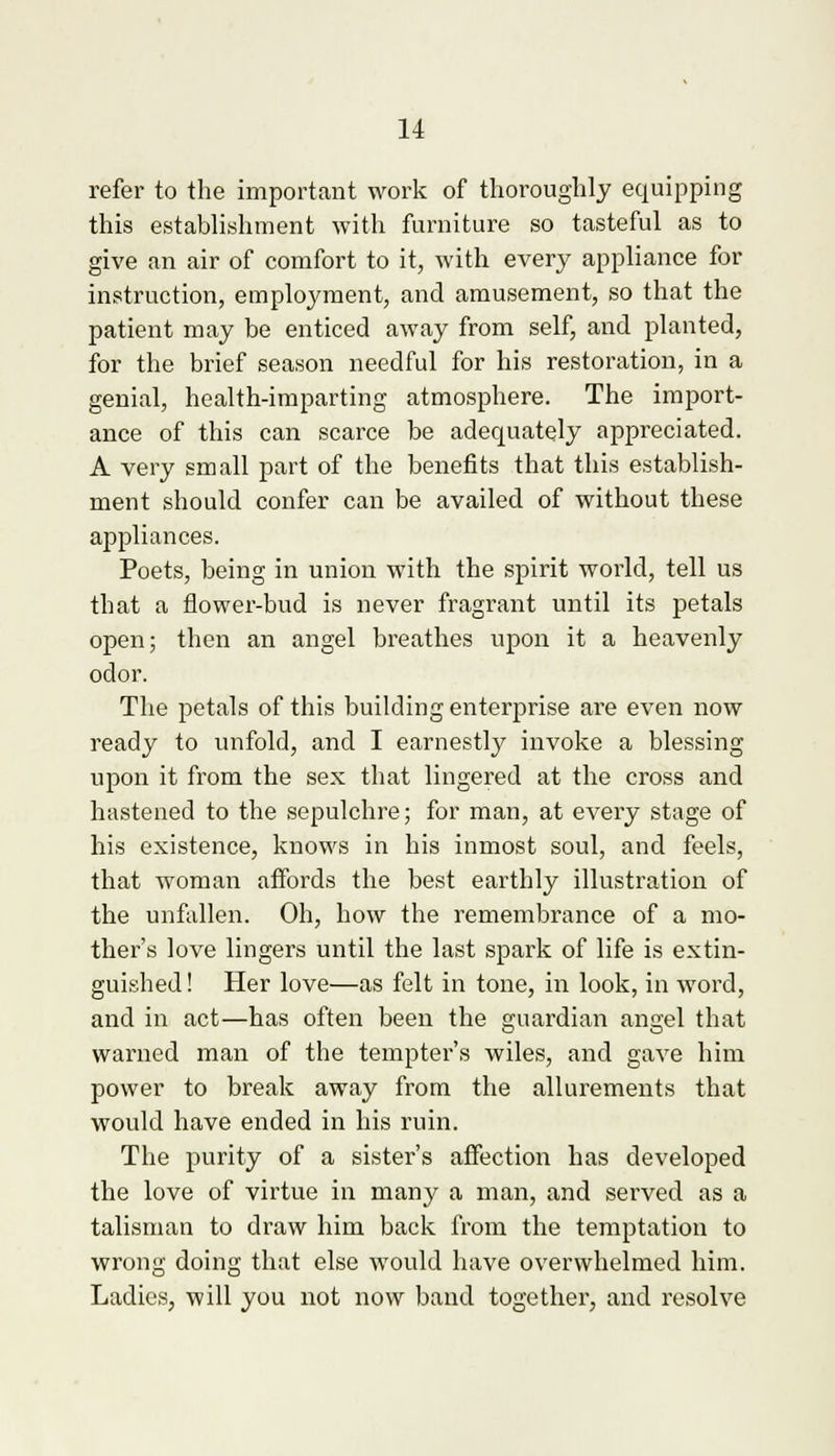 refer to the important work of thoroughly equipping this establishment with furniture so tasteful as to give an air of comfort to it, with every appliance for instruction, employment, and amusement, so that the patient may be enticed away from self, and planted, for the brief season needful for his restoration, in a genial, health-imparting atmosphere. The import- ance of this can scarce be adequately appreciated. A very small part of the benefits that this establish- ment should confer can be availed of without these appliances. Poets, being in union with the spirit world, tell us that a flower-bud is never fragrant until its petals open; then an angel breathes upon it a heavenly odor. The petals of this building enterprise are even now ready to unfold, and I earnestly invoke a blessing upon it from the sex that lingered at the cross and hastened to the sepulchre; for man, at every stage of his existence, knows in his inmost soul, and feels, that woman affords the best earthly illustration of the unfallen. Oh, how the remembrance of a mo- ther's love lingers until the last spark of life is extin- guished ! Her love—as felt in tone, in look, in word, and in act—has often been the guardian angel that warned man of the tempter's wiles, and gave him power to break away from the allurements that would have ended in his ruin. The purity of a sister's affection has developed the love of virtue in many a man, and served as a talisman to draw him back from the temptation to wrong doing that else would have overwhelmed him. Ladies, will you not now band together, and resolve